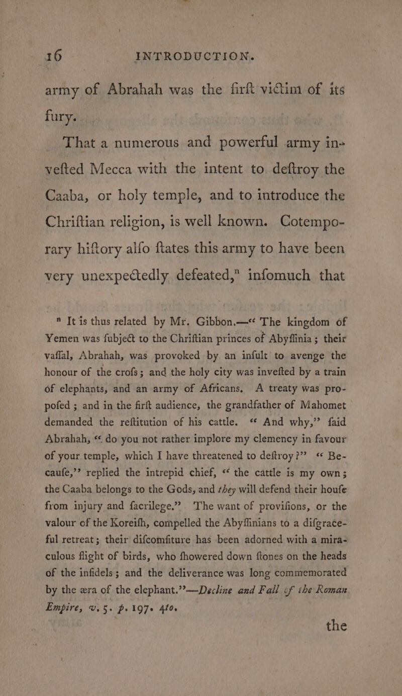 army of Abrahah was the fir victim of its fury. That a numerous and powerful army in- vefted Mecca with the intent to. deftroy the Caaba, or holy temple, and to introduce the Chriftian religion, is well known. Cotempo- rary hiftory alfo fiates this army to have been very unexpectedly defeated,” infomuch that  It is thus related by Mr. Gibbon.— The kingdom of Yemen was fubjeét to the Chriftian princes of Abyflinia; their vaffal, Abrahah, was provoked by an infult to avenge the honour of the crofs; and the holy city was invefted by a train of elephants, and an army of Africans, A treaty was pro- pofed ; and in the firft audience, the grandfather of Mahomet demanded the reftitution of his cattle. And why,” faid Abrahah, “&lt; do you not rather implore my clemency in favour of your temple, which I have threatened to deftroy?” *‘* Be- caufe,’’ replied the intrepid chief, “‘ the cattle is my own; the Caaba belongs to the Gods, and sey will defend their houfe from injury and facrilege.”” The want of provifions, or the valour of the Koreifh, compelled the Abyffinians to a difgrace- ful retreat; their difcomfiture has been adorned with a mira- culous flight of birds, who fhowered down ftones on the heads of the infidels; and the deliverance was long commemorated by the era of the elephant.’’—Decline and Fall of ihe Roman Empire, uv 5. p: 197+ 4to. | the