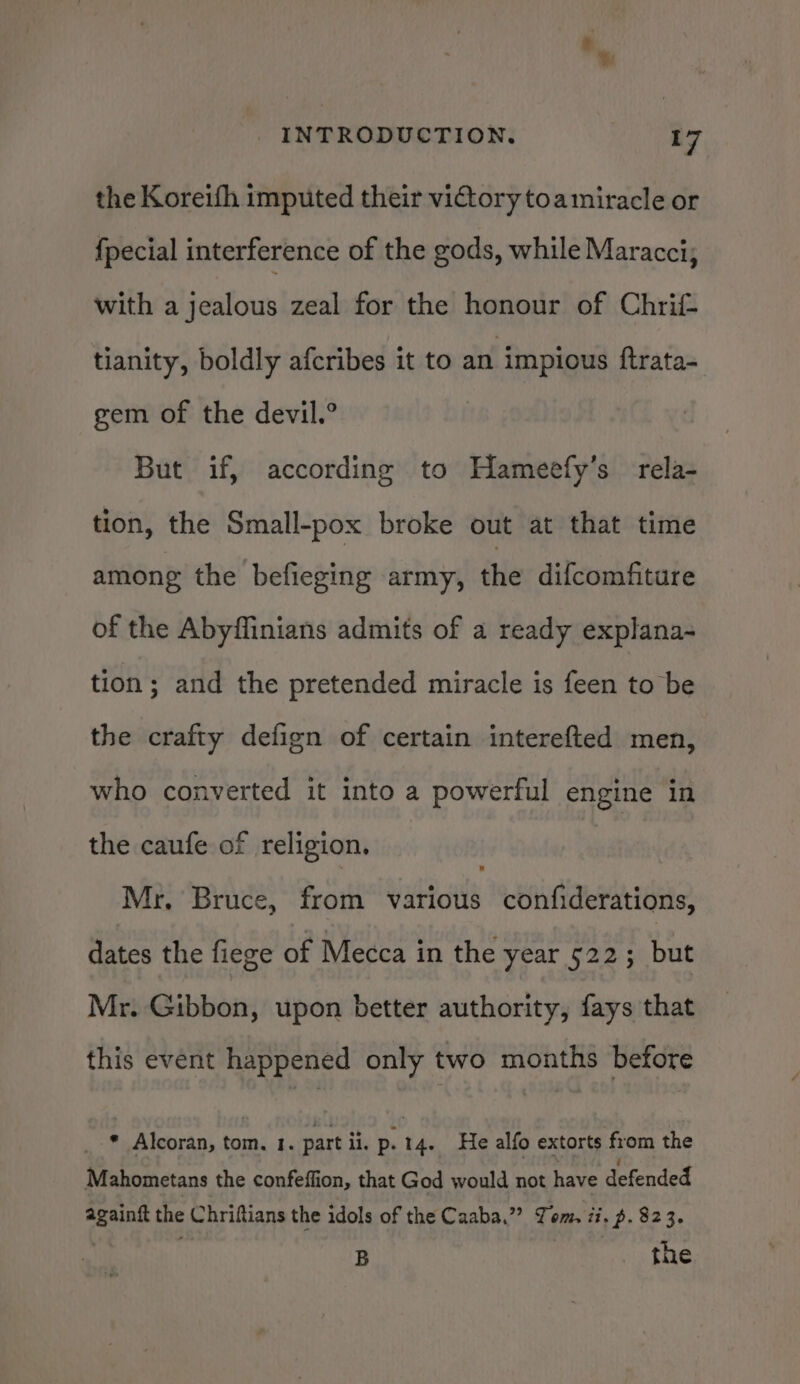 the Koreifh imputed their victory toamiracle or fpecial interference of the gods, while Maracci; with a jealous zeal for the honour of Chri tianity, boldly afcribes it to an impious ftrata- gem of the devil.° But if, according to Hameefy’s rela- tion, the Small-pox broke out at that time among the befieging army, the difcomfiture of the Abyffinians admits of a ready explana- tion; and the pretended miracle is feen to be the crafty defign of certain interefted men, who converted it into a powerful engine in the caufe of religion. Mr. Bruce, from various confiderations, dates the fiege of Mecca in the year 522; but Mr. Gibbon, upon better authority, fays that this event happened only two months before * Alcoran, tom. 1. part ii. p. tae He alfo extorts from the Mahometans the confeffion, that God would not have defended ae the Chriftians the idols of the Caaba.”? Yom, ii. » p- 823. B the