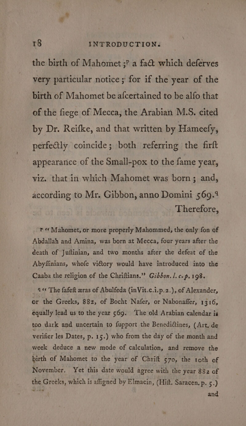 the birth of Mahomet ;? a fact which deferves very particular notice ; for if the year of the birth of Mahomet be afcertained to be alfo that of the fiege of Mecca, the Arabian M.S. cited by Dr. Reifke, and that written by Hameely, perfectly coincide; both referring the firft appearance of the Small-pox to the fame year, viz. that in which Mahomet was born; and, according to Mr. Gibbon, anno Domini 569.2 Therefore, r «¢ Mahomet, or more properly Mahommed, the only fon of Abdallah and Amina, was born at Mecca, four years after the death of Juftinian, and two months after the defeat of the Abyflinians, whofe vittory would have introduced into the Caaba the religion of the Chriftians.” Gibbon. /.c.~.198. _ 466 The fafeft zras of Abulfeda (inVit.c.i.p.2.), of Alexander, or the Greeks, 882, of Bocht Nafer, or Nabonaffer, 1316, equally lead us to the year 569. ‘The old Arabian calendar ig too dark and uncertain to fupport the Benediétines, (Art, de verifier les Dates, p. 15.) who from the day of the month and week deduce a new mode of calculation, and remove the birth of Mahomet to the year of Chrift 570, the toth of November. Yet this date would agree with the year 882 of the Greeks, which is affigned by Elmacin, (Hift. Saracen. p. 5.) “4s and