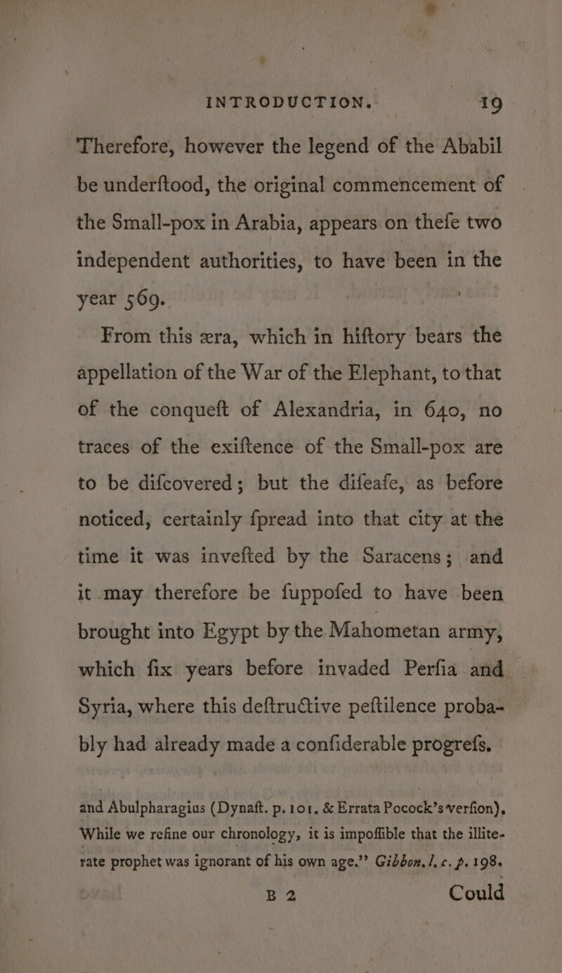 Therefore, however the legend of the Ababil be underftood, the original commencement of the Small-pox in Arabia, appears on thefe two independent authorities, to have been in the year 569.. | 3 From this era, which in hiftory bears the appellation of the War of the Elephant, to that of the conqueft of Alexandria, in 640, no traces of the exiftence of the Small-pox are to be difcovered; but the difeafe, as before noticed, certainly fpread into that city at the time it was invefted by the Saracens; and it_may therefore be fuppofed to have been brought into Egypt by the Mahometan army, which fix years before invaded Perfia and Syria, where this deftructive peftilence proba- bly had already made a confiderable progrefs, and Abulpharagius (Dynaft. p.101. &amp; Errata Pocock’sverfion), While we refine our chronology, it is impoffible that the illite- rate prophet was ignorant of his own age.’? Gibbon, /. c. p. 198+ B2 Could