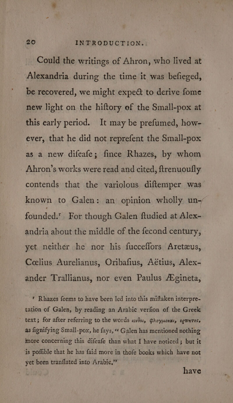 Could the writings of Ahron, who lived at Alexandria during the time it was befieged, be recovered, we might expect to derive fome new light on the hiftory of the Small-pox at this early period. It may be prefumed, how- ever, that he did not reprefent the Small-pox as a new difeafe; fince Rhazes, by whom _ Ahron’s works were read and cited, ftrenuoufly contends that the variolous diftemper was known to Galen: an opinion wholly un-~ founded.’ For though Galen ftudied at Alex- andria about the middle of the fecond century, yet. neither he nor his fucceflors Aretzus, Ceelius Aurelianus, Oribafius, Aétius, Alex- ander Trallianus, nor even Paulus Avgineta, * Rhazes feems to have been led into this miftaken interpre- tation of Galen, by reading an Arabic verfion of the Greek text; for after referring to the words sovbo1, Qrsyuovat, sgmntess as fignifying Small-pox, he fays, «« Galen has mentioned nothing more concerning this difeafe than what I have noticed; but it as poflible that he has faid more in thofe books which have not yet been tranflated into Arabic,’® : have