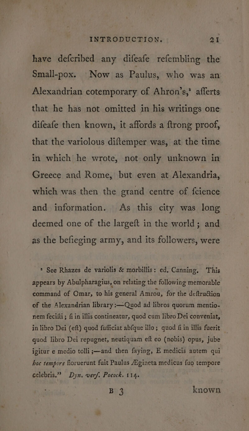 have defcribed any ‘difeafe refembling the Small-pox. Now as Paulus, who was an Alexandrian cotemporary of Ahron’s,* afferts that he has not omitted in his writings one difeafe then known, it affords a ftrong proof, that the variolous diftemper was, at the time in which he wrote, not only unknown in Greece and Rome, but even at Alexandria, which was then the grand centre of fcience and information. As this city was long deemed one of the largeft in the world; and as the befieging army, and its followers, were * See Rhazes de variolis &amp; morbillis: ed, Canning, ‘This appears by Abulpharagius, on relating the following memorable command of Omar, to his general Amrou, for the deftru&amp;tion of the Alexandrian library :—Quod ad libros quorum mentio- nem fecifti; fi in illis contineatur, quod cum libro Dei conveniat, in libro Dei (eft) quod fufficiat abfque illo; quod fi in illis fuerit guod libro Dei repugnet, neutiquam eft eo (nobis) opus, jube igitur e medio tolli;—and then faying, E medicis autem qui hoc tempore floruerunt fuit Paulus Zgineta medicus fuo tempore celebris.””? Dyn. werf. Pocock. 114. B 3 known