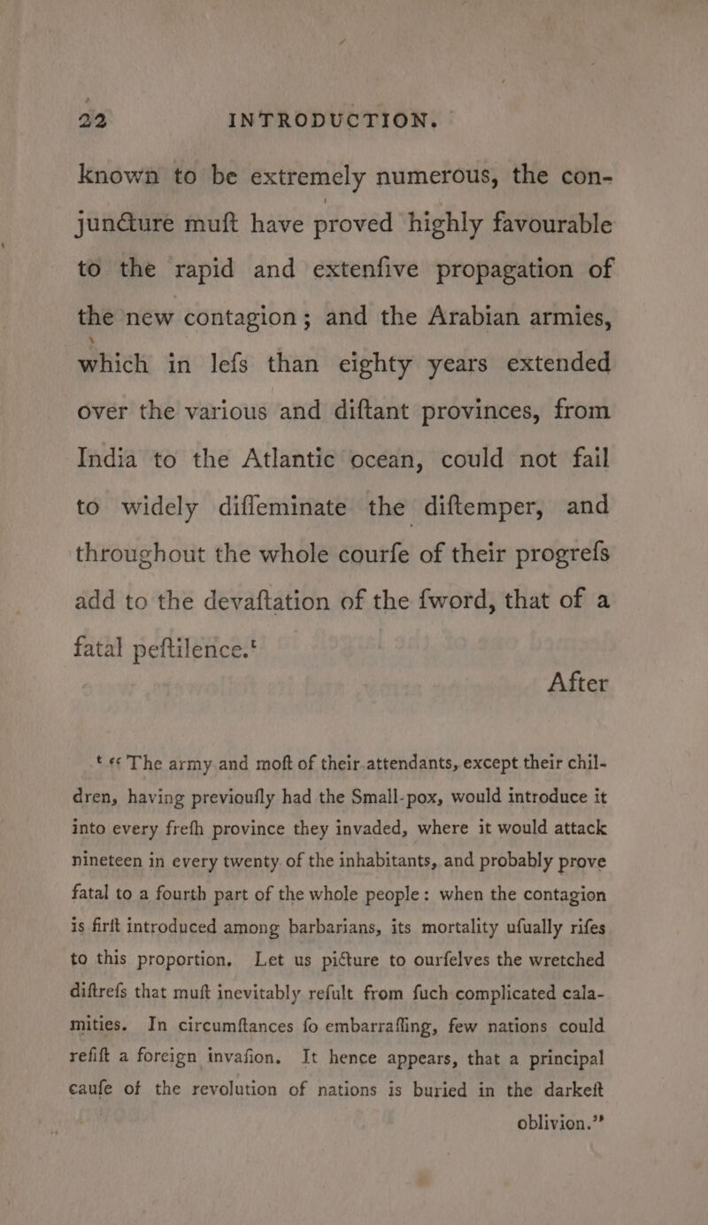 known to be extremely numerous, the con- jundture muft have proved highly favourable to the rapid and extenfive propagation of the new contagion; and the Arabian armies, pitch in lefs than eighty years extended over the various and diftant provinces, from India to the Atlantic ocean, could not fail to widely diffeminate the diftemper, and throughout the whole courfe of their progrefs add to the devaftation of the fword, that of a fatal peftilence.' After t «The army and moft of their. attendants, except their chil- dren, having previoufly had the Small-pox, would introduce it into every frefh province they invaded, where it would attack nineteen in every twenty of the inhabitants, and probably prove fatal to a fourth part of the whole people: when the contagion is firft introduced among barbarians, its mortality ufually rifes to this proportion, Let us picture to ourfelves the wretched diftrefs that muft inevitably refult from fuch complicated cala- mities. In circumftances fo embarrafling, few nations could refift a foreign invafion, It hence appears, that a principal caufe of the revolution of nations is buried in the darkett oblivion.”