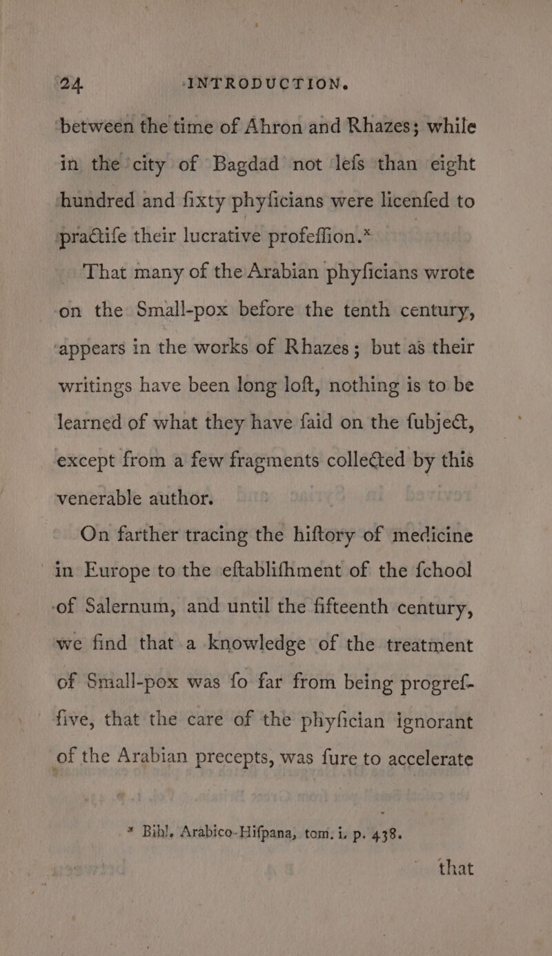 between the time of Ahron and Rhazes; while in the city of Bagdad not lefs than eight ‘hundred and fixty phyficians were licenfed to practife their lucrative profeffion.* : That many of the Arabian phyficians wrote on the Small-pox before the tenth century, ‘appears in the works of Rhazes; but as their writings have been long loft, nothing is to be learned of what they have faid on the fubject, except from a few fragments collected by this venerable author. On farther tracing the hiftory of medicine in Europe to the eftablifhment of the fchool ‘of Salernum, and until the fifteenth century, we find that a knowledge of the treatment of Small-pox was fo far from being progref- five, that the care of the phyfician ignorant of the Arabian precepts, was fure to accelerate * Bibl, Arabico-Hifpana, tom. is p. 438. that