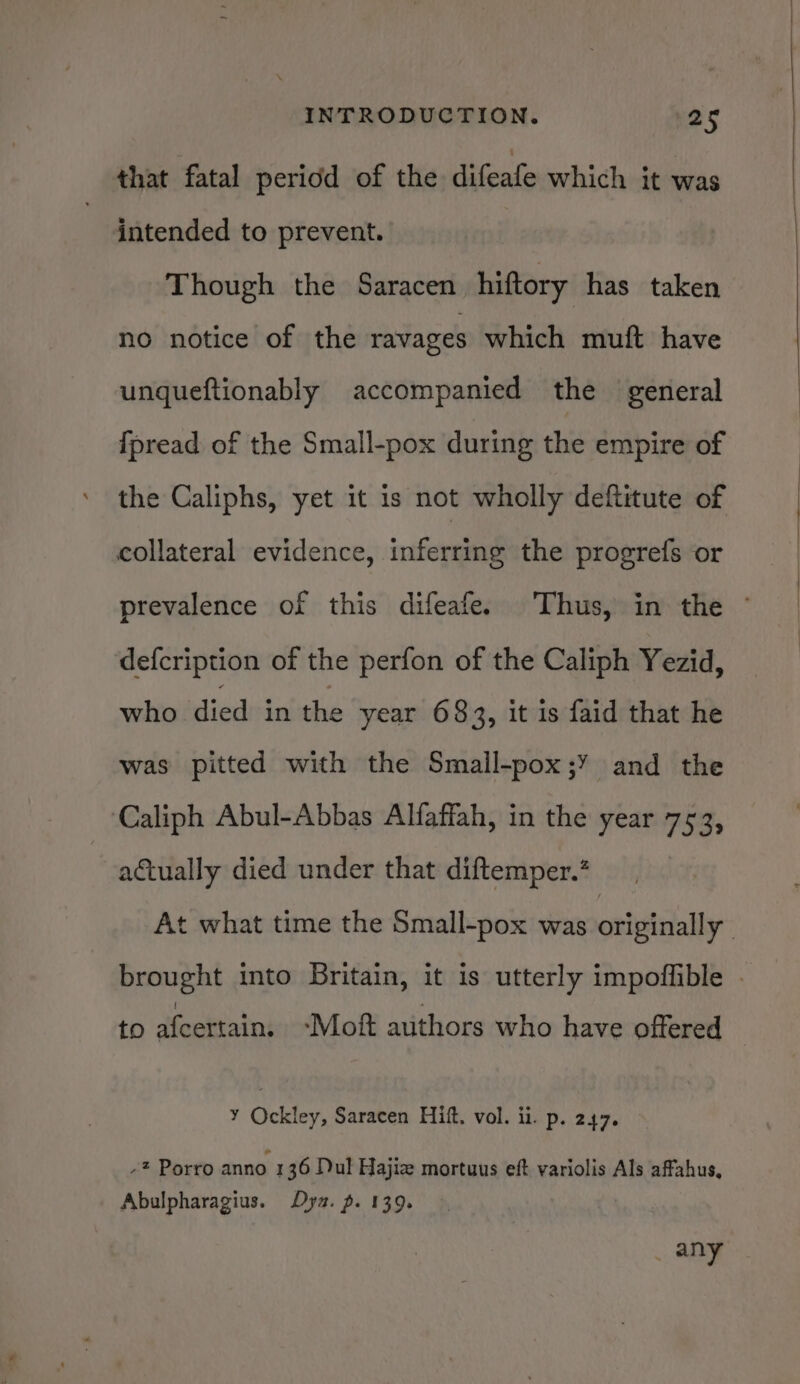 that fatal period of the difeafe which it was intended to prevent. Though the Saracen hiftory has taken no notice of the ravages which muft have unqueftionably accompanied the general fpread of the Small-pox during the empire of the Caliphs, yet it is not wholly deftitute of collateral evidence, inferring the progrefs or prevalence of this difeafe. Thus, in the © defcription of the perfon of the Caliph Yezid, who died in the year 683, it is faid that he was pitted with the Small-pox;’ and the Caliph Abul-Abbas Alfaffah, in the year 7 ed actually died under that diftemper.’ At what time the Small-pox was qnivishally | brought into Britain, it is utterly impoffible . to afcertain. ~Moft authors who have offered Y Ockley, Saracen Hitt, vol. ii. p. 247. -* Porro anno 1 36 Dul Hajiz mortuus eft variolis Als affahus, Abulpharagius. Dya. p. 139. _ any