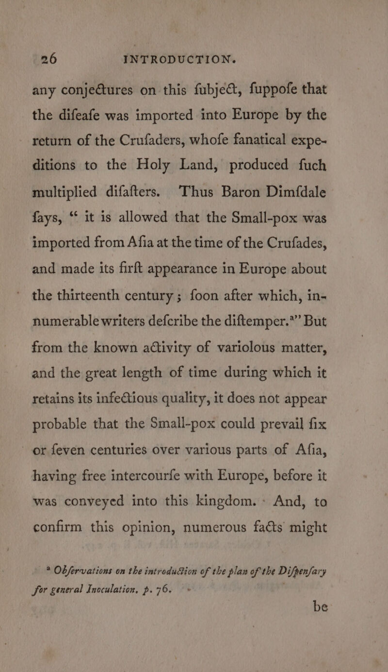 any conjectures on this fubjeét, fuppofe that the difeafe was imported into Europe by the return of the Crufaders, whofe fanatical expe- ditions to the Holy Land, produced fuch multiplied difafters. Thus Baron Dimfdale fays, ** it is allowed that the Small-pox was imported from Afia at the time of the Crufades, and made its firft appearance in Europe about the thirteenth century ; foon after which, in- numerable writers defcribe the diftemper.*” But from the known activity of variolous matter, and the great length of time during which it retains its infeCtious quality, it does not appear probable that the Small-pox could prevail fix or feven centuries over various parts of Afia, having free intercourfe with Europe, before it was conveyed into this kingdom.» And, to confirm this opinion, numerous facts might —* Obfervations on the introdudion of the plan of the Difpenfary for general Inoculation, p. 76.» ' be