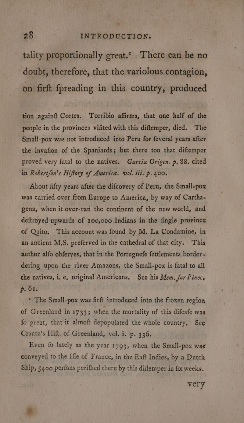 tality proportionally great.© There can be no doubt, therefore, that the variolous contagion, on firft fpreading in this country, produced tion againt Cortes. Torribio affirms, that one half of the people in the provinces vifited with this diftemper, died. The Small-pox was not introduced into Peru for feveral years after the invafion of the Spaniards; but there too that diftemper proved very fatal to the natives. Garcia Origen. p, 88. cited in Robert/on’s Hiftory of America. vol. iii. p. 400. About fifty years after the difcovery of Peru, the Small-pox was carried over from Europe to America, by way of Cartha- gena, when it over-ran the continent of the new world, and deftroyed upwards of 100,000 Indians in the fingle province of Quito, This account was found by M. La Condamine, in an ancient M.S. preferved in the cathedral of that city. This author alfo obferves, that in the Portuguefe fettlements border- dering upon the river Amazons, the Small-pox is fatal to all the natives, i.e, original Americans. See his Mem. fur Pinoc. p. 61. © The Small-pox was firft introduced into the frozen region of Greenland in 1733; when the mortality of this difeafe was fo great, that it almoft depopulated the whole country, See Crantz’s Hift. of Greenland, vol. i. p. 336. Even fo lately as the year 1793, when the Small-pox was conveyed to the Ifle of France, in the Eaft Indies, by a Dutch Ship, 5400 perfons perifhed there by this diftemper in fix weeks. very @