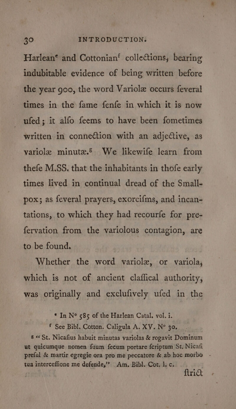 Harlean* and Cottonian‘ collections, bearing indubitable evidence of being written before the year goo, the word Variolz occurs feveral times in the fame fenfe in which it is now ufed; it alfo feems to have been fometimes written in conneCtion with an adjective, as variole minute. We likewife learn from thefe M.SS. that the inhabitants in thofe early times lived in continual dread of the Small- pox; as feveral prayers, exorcifms, and incan- tations, to which they had recourfe for pre- fervation from the variolous contagion, are to be found. nD yy Whether the word variolx, or variola, which is not of ancient claffical authority, was originally and exclufively ufed in the * In N° 585 of the Harlean Catal, vol. i. f See Bibl, Cotton. Caligula A. XV. N° 30. 8 «St. Nicafius habuit minutas variolas &amp; rogavit Dominum ut quicumque nomen fuum fecum portare fcriptum St, Nicafi preful &amp; martir egregie ora pro me peccatore &amp; ab hoc morbo tua interceffione me defende,’? Am. Bibl. Cot. 1. c. {trict