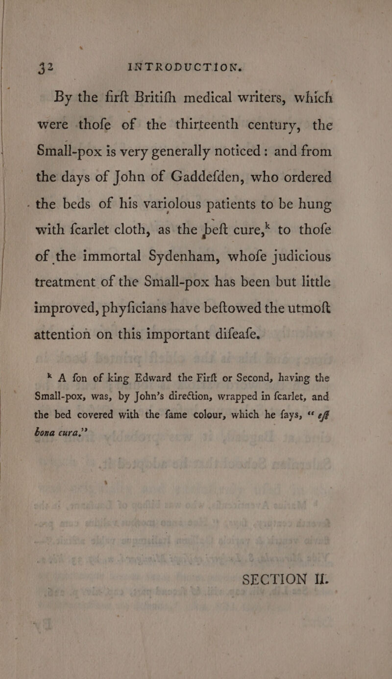 By the firft Britifh medical writers, which were thofe of the thirteenth century, the Small-pox is very generally noticed: and from the days of John of Gaddefden, who ordered with fearlet cloth, as the bett cure, to thofe of the immortal Sydenham, whole judicious treatment of the Small-pox has been but little improved, phyficians have beftowed the utmoft attention on this important difeafe. * A fon of king Edward the Firft or Second, having the Small-pox, was, by John’s direction, wrapped in fcarlet, and the bed covered with the fame colour, which he fays, ** 6f bona cura,’ SECTION If