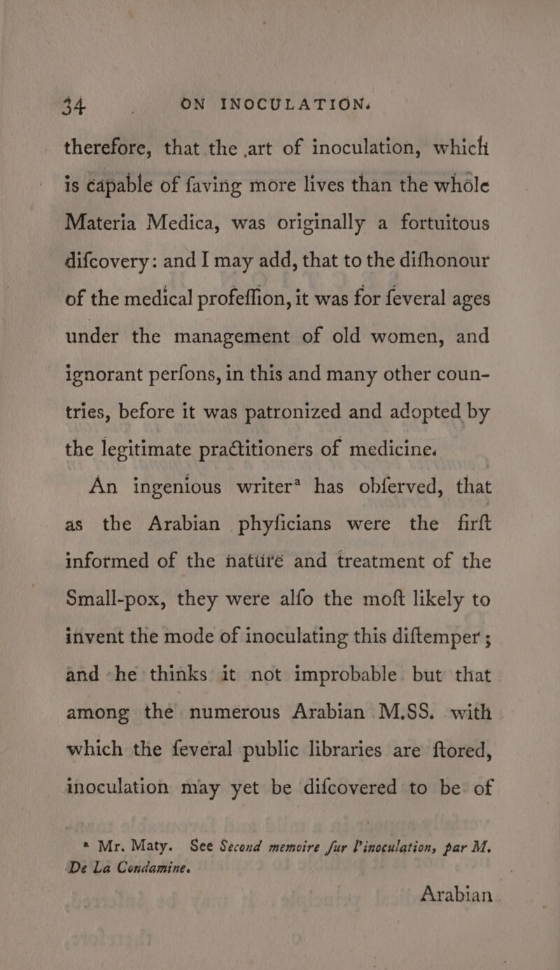 therefore, that the art of inoculation, which is capable of faving more lives than the whole Materia Medica, was originally a fortuitous difcovery: and I may add, that to the difhonour of the medical profeffion, it was for feveral ages under the management of old women, and ignorant perfons, in this and many other coun- tries, before it was patronized and adopted by the legitimate practitioners of medicine. An ingenious writer? has obferved, that as the Arabian phyficians were the firtt informed of the natiiré and treatment of the Small-pox, they were alfo the moft likely to invent the mode of inoculating this diftemper ; and -he thinks it not improbable. but that among the. numerous Arabian M.SS. with. which the feveral public libraries are ftored, inoculation may yet be difcovered to be of * Mr. Maty. See Second memoire fur P inoculation, par M, De La Condamine. Arabian.