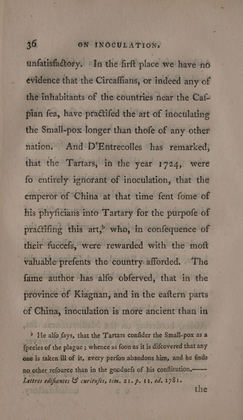 anfatisfa@tory. | In the firft place we have né évidence that the Circaffians, or indeed any of the inhabitants of the countries near the Caf- pian fea, have practifed the’art of inoculating the Small-pox longer than thofe of any other nation, Ard D’Entrecolles has remarked, that the Tartars, in the year 1724, were fo entirely ignorant of inoculation, that the emperor of China at that time fent fome of his phyficiaris into Tartary for the purpofe of practifing this art,&gt; who, in confequence of their fuccels, were rewarded with the moft valuable prefents the country: afforded. The fame author has alfo obferved, that in the province of Kiagnan, and in the eaftern parts of China, inoculation is more ancient than in 7 He alfo fays, that the Tartars confider the Small-pox as a fpecies of the plague ; whence as foon as it is difcovered that any one is taken ill of it, every perfon abandons him, and he finds — no other refource than in the goodnefs of his conftitution. Lettres edifiantes &amp;F curi¢ufes, tom. 21. po U1, eae 1781. the