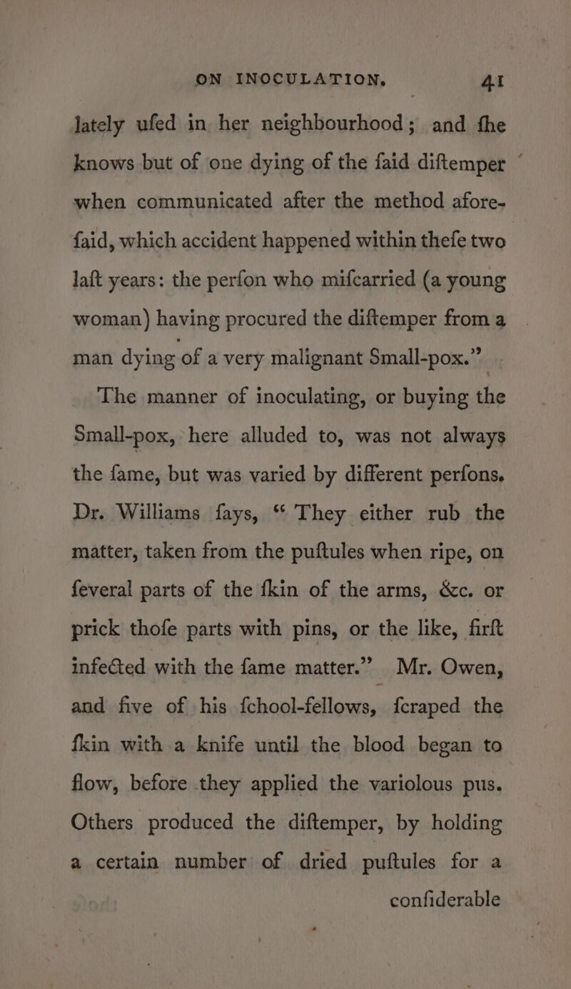 lately ufed in her neighbourhood; and the knows but of one dying of the faid diftemper ~ when communicated after the method afore- faid, which accident happened within thefe two laft years: the perfon who mifcarried (a young woman) having procured the diftemper from a man dying of a very malignant Small-pox.” | The manner of inoculating, or buying the Small-pox, here alluded to, was not always the fame, but was varied by different perfons, Dr. Williams fays, “ They either rub the matter, taken from the puftules when ripe, on feveral parts of the {kin of the arms, &amp;c. or prick thofe parts with pins, or the like, firft infeed with the fame matter.”’ Mr. Owen, and five of his Penn | pee {craped the fkin with a knife until the blood began to flow, before they applied the variolous pus. Others produced the diftemper, by holding a certain number of dried puftules for a confiderable