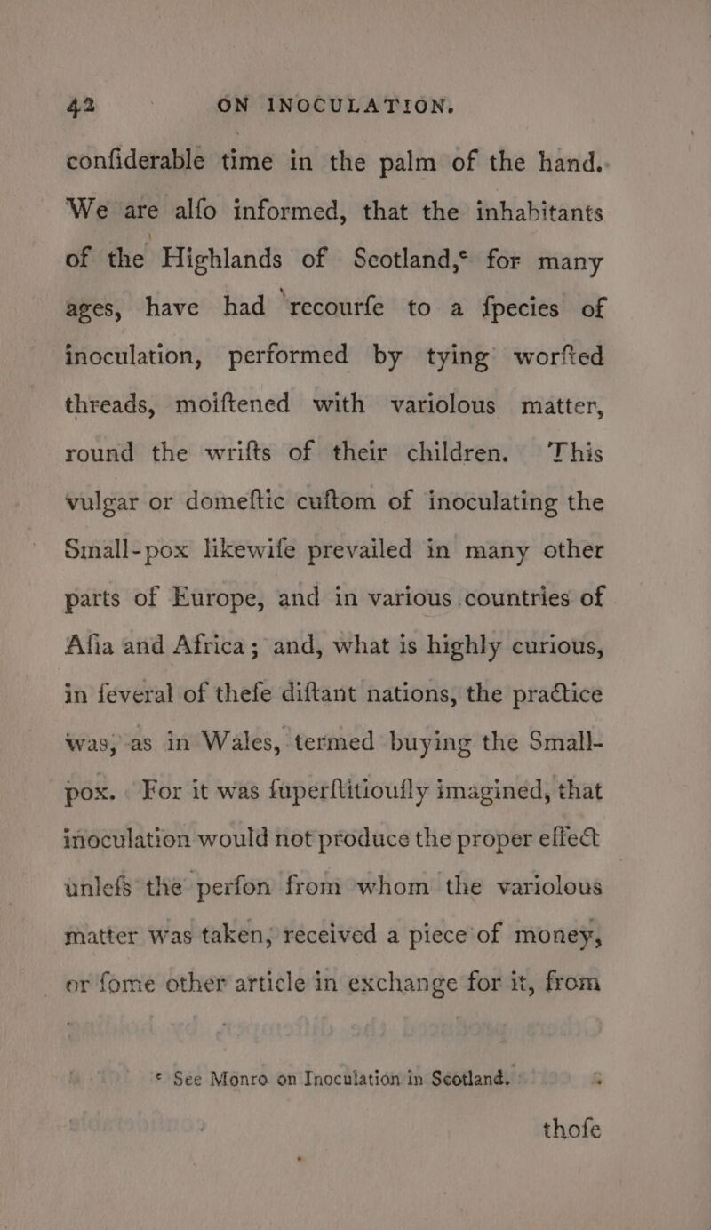 confiderable time in the palm of the hand.. We are alfo informed, that the inhabitants of die! Highlands of Scotland,* for many ages, have had ‘recourfe to a fpecies of inoculation, performed by tying worfted threads, moiftened with variolous matter, round the wrifts of their children. This vulgar or domeftic cuftom of inoculating the Small-pox likewife prevailed in many other parts of Europe, and in various countries of Afia and Africa; and, what is highly curious, in feveral of thefe diftant nations, the practice was,-as in Wales, termed buying the Small- pox. For it was fuperftitioufly imagined, that inoculation would not produce the proper effect unlefs the perfon from whom the variolous matter was taken; received a piece’of money, or fome other article in exchange for it, from © See Monro on Inoculation in Séotland. 5 thofe