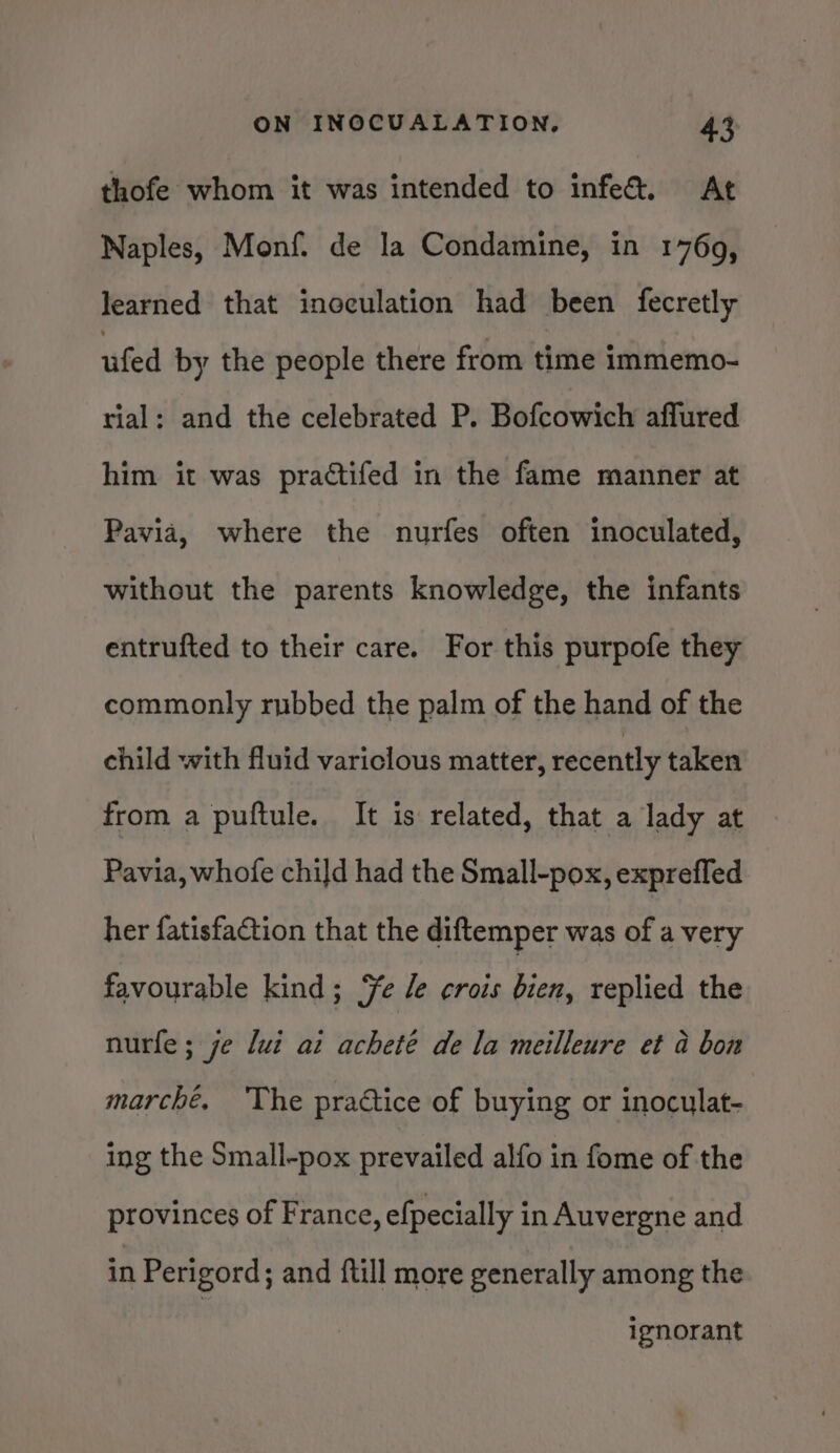 thofe whom it was intended to infe&amp;. At Naples, Monf. de la Condamine, in 1769, learned that inoculation had been fecretly ufed by the people there from time immemo- rial: and the celebrated P. Bofcowich affured him it was practifed in the fame manner at Pavia, where the nurfes often inoculated, without the parents knowledge, the infants entrufted to their care. For this purpofe they commonly rubbed the palm of the hand of the child with fluid variclous matter, recently taken from a puftule. It is related, that a lady at Pavia, whofe child had the Small-pox, expreffed her fatisfaction that the diftemper was of a very favourable kind; Ye le crois bien, replied the nurfe ; je lui ai acheté de la meilleure et a bon marché. The practice of buying or inoculat- ing the Small-pox prevailed alfo in fome of the provinces of France, efpecially in Auvergne and in Perigord ; and {till more generally among the 1 gnorant