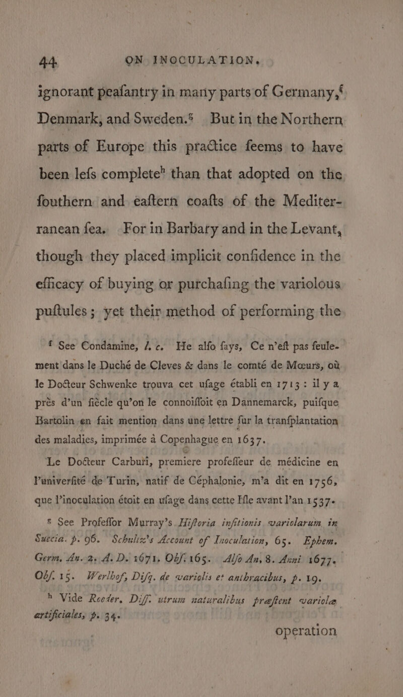 ignorant peafantry in marly parts of Germany,' Denmark, and Sieciden’ But in the Northern parts of Europe this practice feems to have been lefs complete than that adopted on the fouthern and eaftern coafts of the Mediter- ranean fea, For in Barbary and in the Levant, though they placed implicit confidence in the efficacy of buying or purchafing the variolous puftules ; yet their method of performing the * See Condamine, le. He alfo fays, Ce n’eft pas feule- ment dans le Duché de Cleves &amp; dans le comté de Mceurs, o&amp; le Doéteur Schwenke trouva cet ufage établien 1713: ilya pres d’un fiécle qu’on le connoiffoit en Dannemarck, puifque Bartolin en fait mention dans une lettre fur la tranfplantation des maladies, imprimée a Copenhague en 16 ee Le Doéteur Carbuti, premiere profefleur de médicine en Vuniverfité de Turin, natif de Céphalonie, m’a dit en 1756, que Vinoculation étoit en ufage dans cette Fle avant l’an 1537. © See Profeflor Murray’s Hiforia infitionis variclarum in Suecia. p. 95. Schuliz’s Account of Inoculation, 65. Ephem. Germ, An. 2, A.D. 1671, 06/165. Alo An, 8. Anni dbx: | Off 15. Werlbof, Difq. de wariolis e+ anthracibus, p- 19. h Vide Reeder, Diff. utrum naturalibus preeftent variola ertificiales, ~. 34. operation