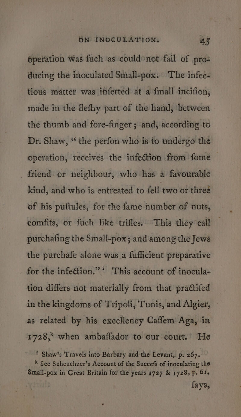 Operation was fuch as could°not fail of pro- ducing the inoculated Siall-pox: The infec. tious matter was inferted at a fall incifion, made in the flefhy part of the hand, between the thumb and fore-finger ; and, according to Dr. Shaw, “the perfon who is to undergo the operation, receives the infeGtion from fome friend or neighbour, who has a favourable kind, and who is entreated to fell two or threé of his pufiules, for the fame number of nuts, comfits, or fuch like trifles. This they call purchafing the Small-pox; and among the Jews the purchafe alone was a fufficient preparative . for the infe@tion.”* This account of inocula~ tion differs not materially from that practifed in the kingdoms of Tripoli, Tunis, and Algier, as related by his excellency Caflem Aga, in 1728,* when ambaflador to our court.’ He i Shaw’s Travels into Barbary and the Levant, p. 267. * See Scheuchzer’s Account of the Succefs of inoculating the Small-pox in Great Britain for the years 1727 &amp; 1728, p. Ofe fays,