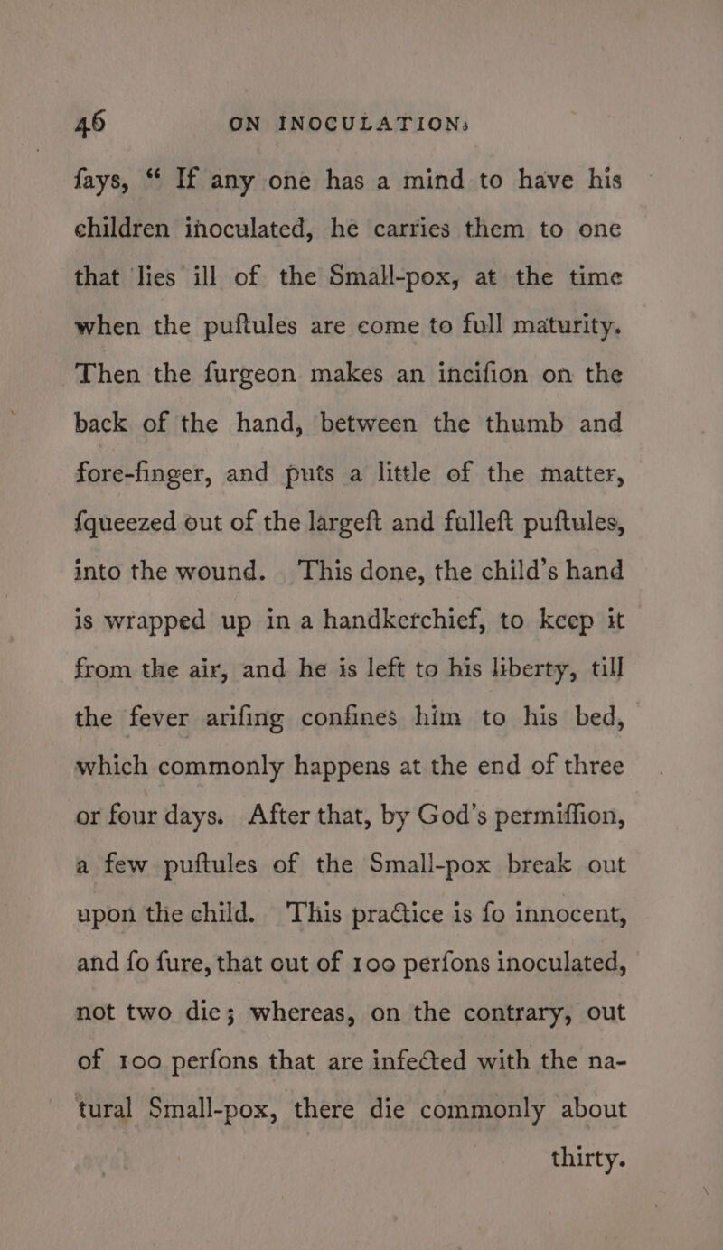 fays, “ If any one has a mind to have his children ihoculated, he carries them to one that lies ill of the Small-pox, at the time when the puftules are come to full maturity. Then the furgeon makes an incifion on the back of the hand, between the thumb and fore-finger, and puts a little of the matter, {queezed out of the largeft and falleft puftules, into the wound. This done, the child’s hand is wrapped up ina handkerchief, to keep it from the air, and he is left to his liberty, till the fever arifing confines him to his bed, which commonly happens at the end of three or four days. After that, by God’s permiffion, a few puftules of the Small-pox break out upon the child. This practice is fo innocent, and fo fure, that out of 100 perfons inoculated, not two die; whereas, on the contrary, out of roo perfons that are infected with the na- tural Small-pox, there die commonly about thirty.