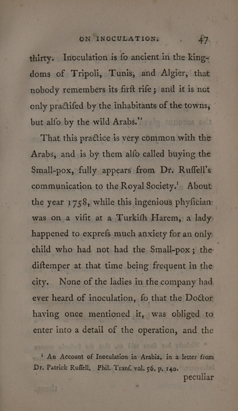 thirty: Inoculation is fo ancient in the king- doms of Tripoli, Tunis, and Algier, that nobody remembers its firft rife; and it is not only practifed by the inhabitants of the towns; ° but alfo by the wild Arabs.” That. this practice is very common with the Arabs, and is by them alfo called buying the Small-pox, fully appears from Dr. Ruffell’s communication to the Royal Society.’ About the year 1758, while this ingenious phyfician: was on a vifit at a Turkifh Harem, a lady happened to exprefs much anxiety for an only child who had not had the Small-pox; the diftemper at that time being frequent in the city. None of the ladies in the company had. ever heard of inoculation, fo that the Doctor having once mentioned it. was obliged to enter into a detail of the operation, and the . ? An Account of Inoculation in Arabia, in a letter from Dr, Patrick Ruffell, Phil. Tranf, vol. 6. p, 140. peculiar