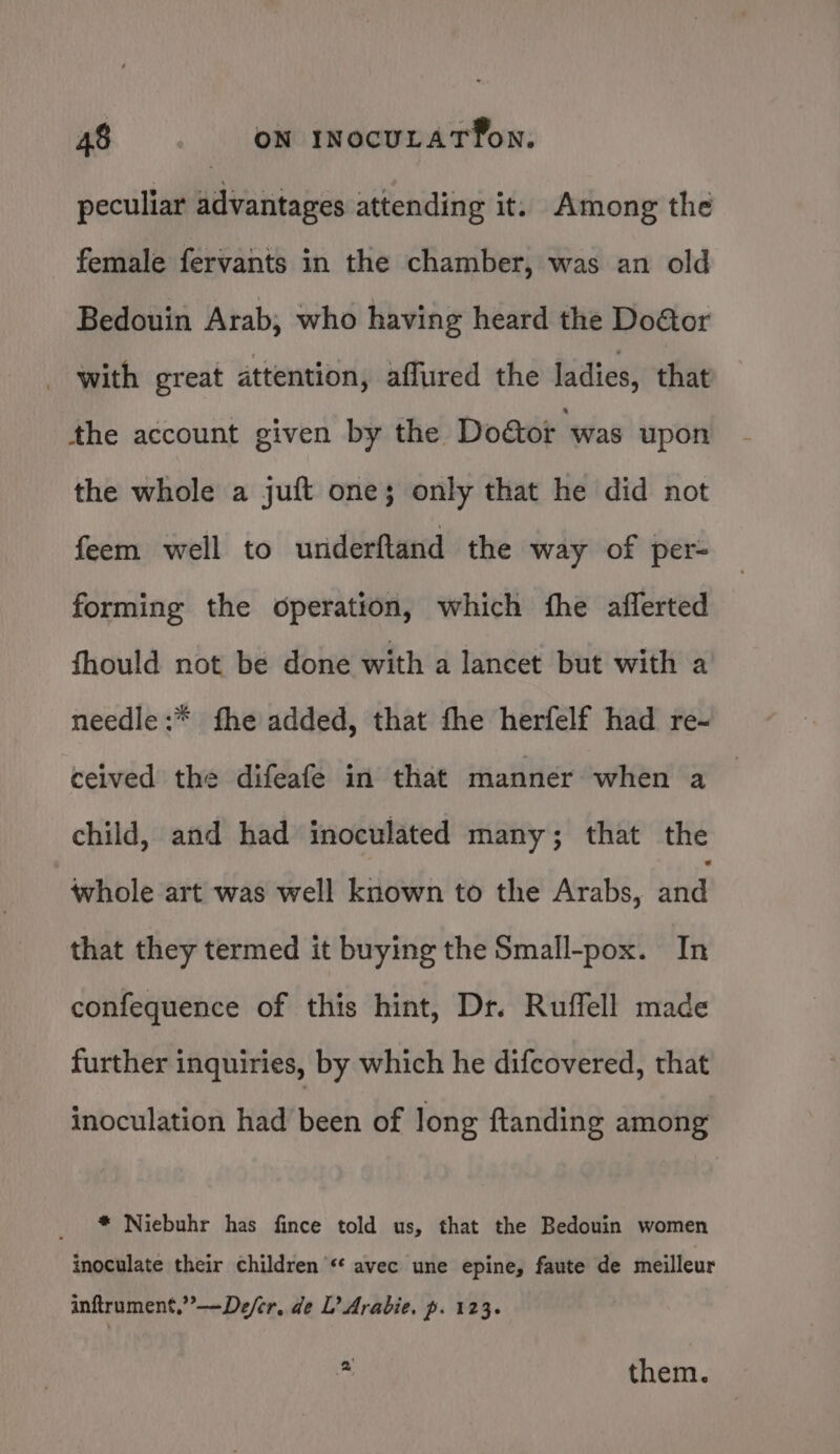 peculiar advantages attending it. Among the female fervants in the chamber, was an old Bedouin Arab, who having heard the Do&amp;tor with great attention, affured the ladies, that the account given by the Dodctor ‘was upon the whole a juft one; only that he did not feem well to underftand the way of per- forming the operation, which fhe aflerted fhould not be done with a lancet but with a needle :* fhe added, that fhe herfelf had re- ceived the difeafe in that manner when a child, and had inoculated many; that the whole art was well known to the Arabs, ui that they termed it buying the Small-pox. In confequence of this hint, Dr. Ruffell made further inquiries, by which he difcovered, that inoculation had been of long ftanding among * Niebuhr has fince told us, that the Bedouin women inoculate their children «* avec une epine, faute de meilleur inftrument,”—De/er, de L’ Arabie. p. 123. *. them.