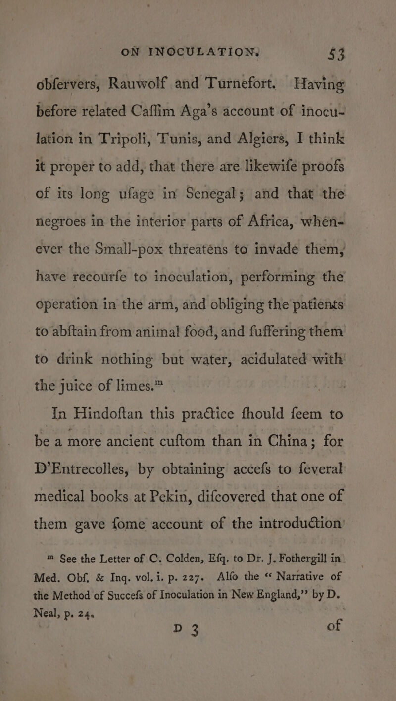 obfervers, Rauwolf and Turnefort. Having before related Caflim Aga’s account of inocu- lation in Tripoli, Tunis, and Algiers, I think it proper to add, that there are likewife proofs of its long ufage in Senegal; and that the negroes in the interior parts of Africa, whén- ever the Small-pox threatens to invade them, have recourfe to inoculation, performing the operation in the arm, and obliging the patients to abftain from animal food, and fuffering them to drink nothing but water, acidulated with the juice of limes.” In Hindoftan this practice fhould feem to be a more ancient cuftom than in China; for D’Entrecolles, by obtaining accefs to feveral medical books at Pekin, difcovered that one of them gave fome account of the introduction’ m See the Letter of C. Colden, Efq. to Dr. J. Fothergill in Med. Obf. &amp; Ing. vol.i. p. 227. Alfo the “ Narrative of the Method of Succefs of Inoculation in New England,” ao Neal, Pe 24. D 3 of