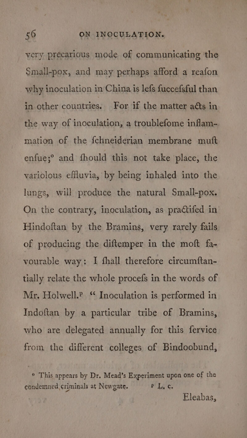 very precarious mode of communicating the Small-pox, and may perhaps afford a reafon why inoculation in China is lefs fuccefsful than in other countries: For if the matter acts in the way of inoculation, a troublefome inflam-. mation of the fchneiderian membrane mutt enfue;° and fhould this not take place, the variolous effluvia, by being inhaled into the lungs, will produce the natural Small-pox. On the contrary, inoculation, as practifed in Hindoftan by the Bramins, very rarely fails of producing the diftemper in the moft fa- vourable way: I fhall therefore circumftan- tially relate the whole procefs in the words of Mr. Holwell.? ‘* Inoculation is performed in Indoftan by a particular tribe of Bramins, who are delegated annually for this fervice from the different colleges of Bindoobund, ° This appears by Dr. Mead’s Experiment upon one of the condemned criminals at Newgate. i Ws os Eleabas,