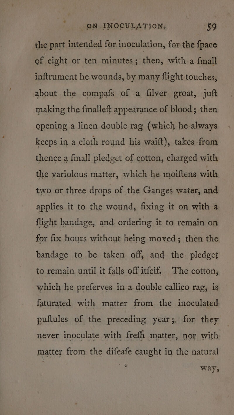 the part intended for inoculation, for the {pace of eight or ten minutes ; fbn. witha {mall inftrument he wounds, by many flight touches, about the compafs of a filver groat, juft making the fmalleft appearance of blood; then opening a linen double rag (which he always keeps in a cloth round his waift), takes fram thence a {mall pledget of cotton, charged with the variolous matter, which he moiftens with two or three drops of the Ganges water, and applies it to the wound, fixing it on with a flight bandage, and ordering it to remain on for fice hours without being moved; then the bandage to be taken off, and the pledget to remain until it falls off itfelf, The cotton; which he preferves in a double callico rag, is faturated with matter from the inoculated puitules of the preceding year;, for they never inoculate with frefh matter, nor with matter from the difeafe caught in the natural ASt, way,