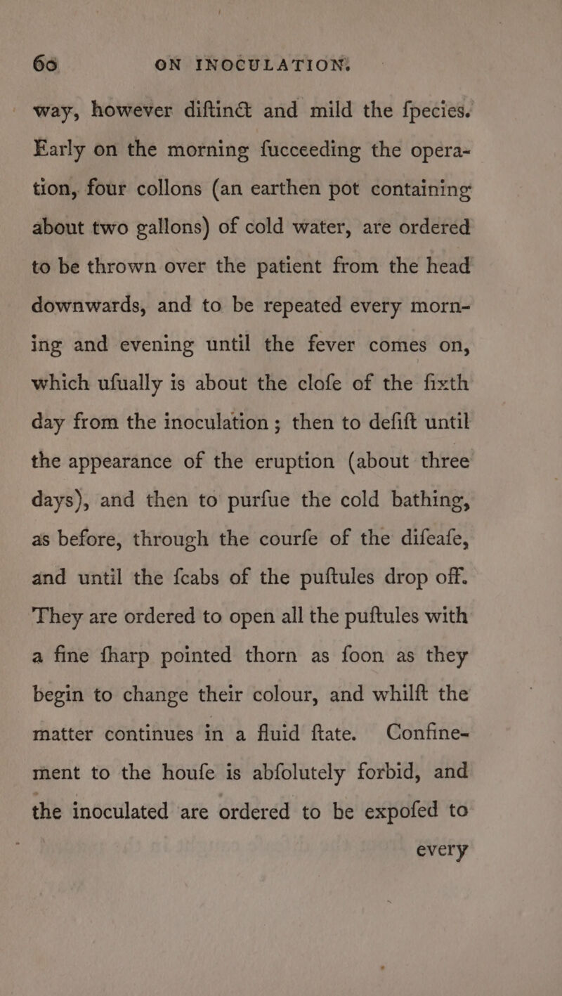 - way, however diftiné and mild the fpecies. Early on the morning fucceeding the opera- tion, four collons (an earthen pot containing about two gallons) of cold water, are ordered to be thrown over the patient from the head downwards, and to be repeated every morn- ing and evening until the fever comes on, which ufually is about the clofe of the fixth day from the inoculation ; then to defift until the appearance of the eruption (about three days), and then to purfue the cold bathing, as before, through the courfe of the difeafe, and until the fcabs of the puftules drop off. They are ordered to open all the puftules with a fine fharp pointed thorn as foon as they begin to change their colour, and whilft the matter continues in a fluid ftate. Confine- ment to the houfe is abfolutely forbid, and the inoculated are ordered to be expofed to every