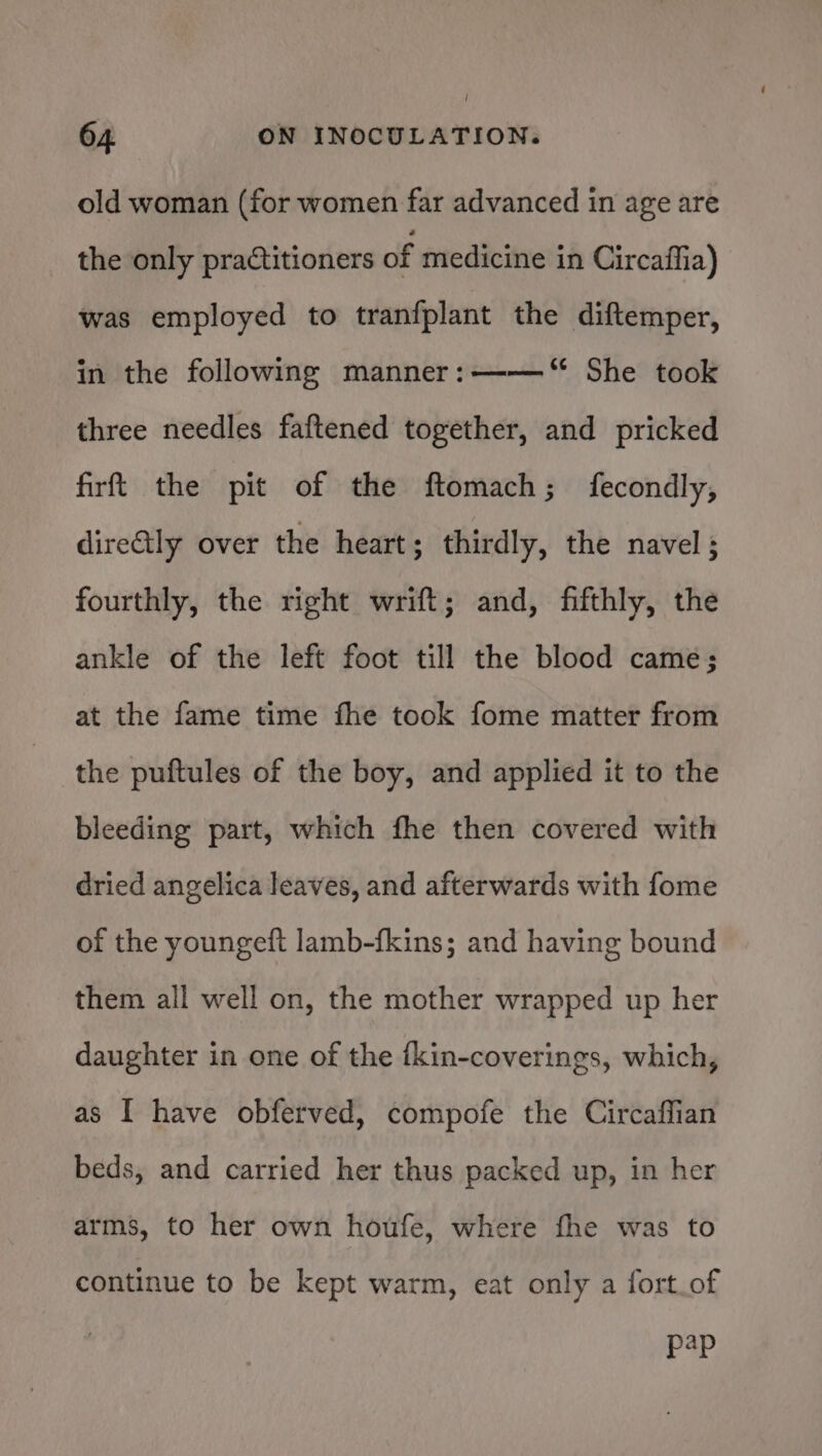 old woman (for women far advanced in age are the only practitioners of medicine in Circaffia) was employed to tranfplant the diftemper, in the following manner: ——‘“ She took three needles faftened together, and pricked firft the pit of the ftomach; fecondly, direGly over the heart; thirdly, the navel; fourthly, the right wrift; and, fifthly, the ankle of the left foot till the blood came; at the fame time fhe took fome matter from the puftules of the boy, and applied it to the bleeding part, which fhe then covered with dried angelica leaves, and afterwards with fome of the youngeft lamb-fkins; and having bound them all well on, the mother wrapped up her daughter in one of the {kin-coverings, which, as I have obferved, compofe the Circaffian beds, and carried her thus packed up, in her arms, to her own houfe, where fhe was to continue to be kept warm, eat only a fort_of Pap