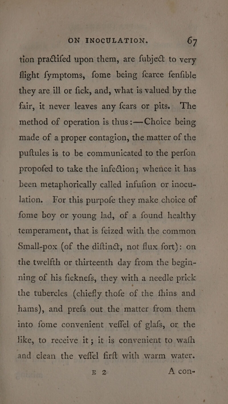 tion practifed upon them, are fubje&amp; to very flight fymptoms, fome being fcarce fenfible they are ill or fick, and, what is valued by the fair, it never leaves any fcars or pits. ‘The method of operation is thus: —Choice being made of a proper contagion, the matter of the puftules is to be communicated to the perfon propofed to take the infeftion; whence it has been metaphorically called infufion or inocu- lation, For this purpofe they make choice of fome boy or young lad, of a found healthy temperament, that is feized with the common Small-pox (of the diftin@, not flux fort): on the twelfth or thirteenth day from the begin- ning of his ficknefs, they with a needle prick the tubercles (chiefly thofe ag the fhins and © hams), and prefs out the matter from them into fome convenient veflel of glafs, or the like, to receive it; it is convenient to wath and clean the veffel firft with warm water. EB 2 A con-