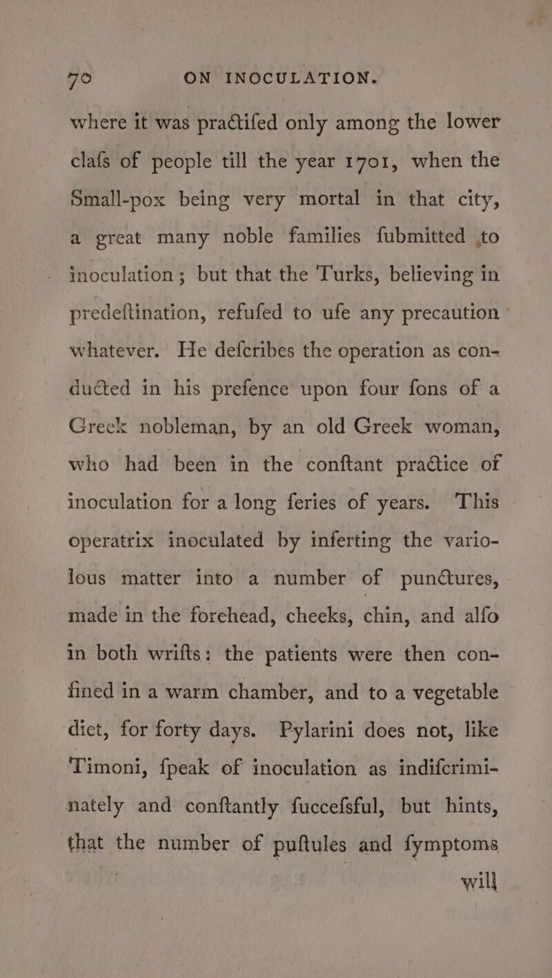 where it was practifed only among the lower clafs of people till the year 1701, when the Small-pox being very mortal in that city, a great many noble families fubmitted ,to inoculation; but that the Turks, believing in predeftination, refufed to ufe any precaution ’ whatever. He defcribes the operation as con- ducted in his prefence upon four fons of a Greek nobleman, by an old Greek woman, who had been in the conftant practice of inoculation for a long feries of years. ‘This operatrix inoculated by inferting the vario- lous matter into a number of punctures, made in the forehead, cheeks, chin, and alfo in both wrifts: the patients were then con- fined in a warm chamber, and to a vegetable diet, for forty days. Pylarini does not, like Timoni, {peak of inoculation as indifcrimi- nately and conftantly fuccefsful, but hints, that the number of puftules and fymptoms : will