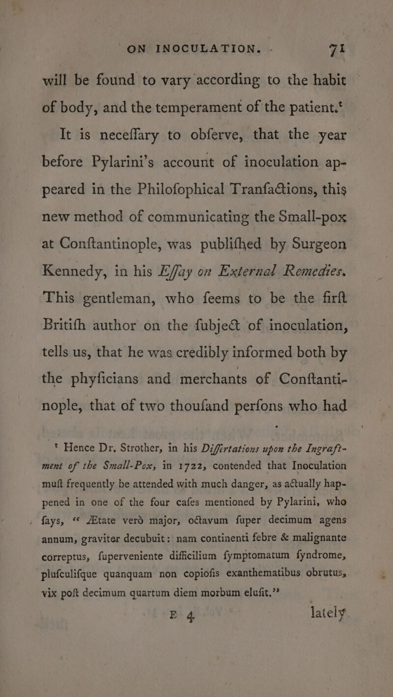 will be found to vary according to the habit of body, and the temperament of the patient.‘ It is neceflary to obferve, that the year before Pylarini’s account of inoculation ap- peared in the Philofophical TranfaGions, this new method of communicating the Small-pox at Conftantinople, was publifhed by Surgeon Kennedy, in his Effay on External Remedies. This gentleman, who feems to be the firft Britifh author on the fubje&amp; of inoculation, tells us, that he was credibly informed both by the phyficians and merchants of Conftanti- nople, that of two thoufand perfons who had * Hence Dr, Strother, in his Difértations upon the Ingraft- ment of the Small-Pox, in 1722, contended that Inoculation muft frequently be attended with much danger, as actually hap- pened in one of the four cafes mentioned by Pylarini, who , fays, “* Atate verd major, ofavum fuper decimum agens annum, graviter decubuit: nam continenti febre &amp; malignante correptus, fuperveniente difficilium fymptomatum fyndrome, plufculifque quanquam non copiofis exanthematibus obrutus, vix pof decimum quartum diem morbum elufit.”?