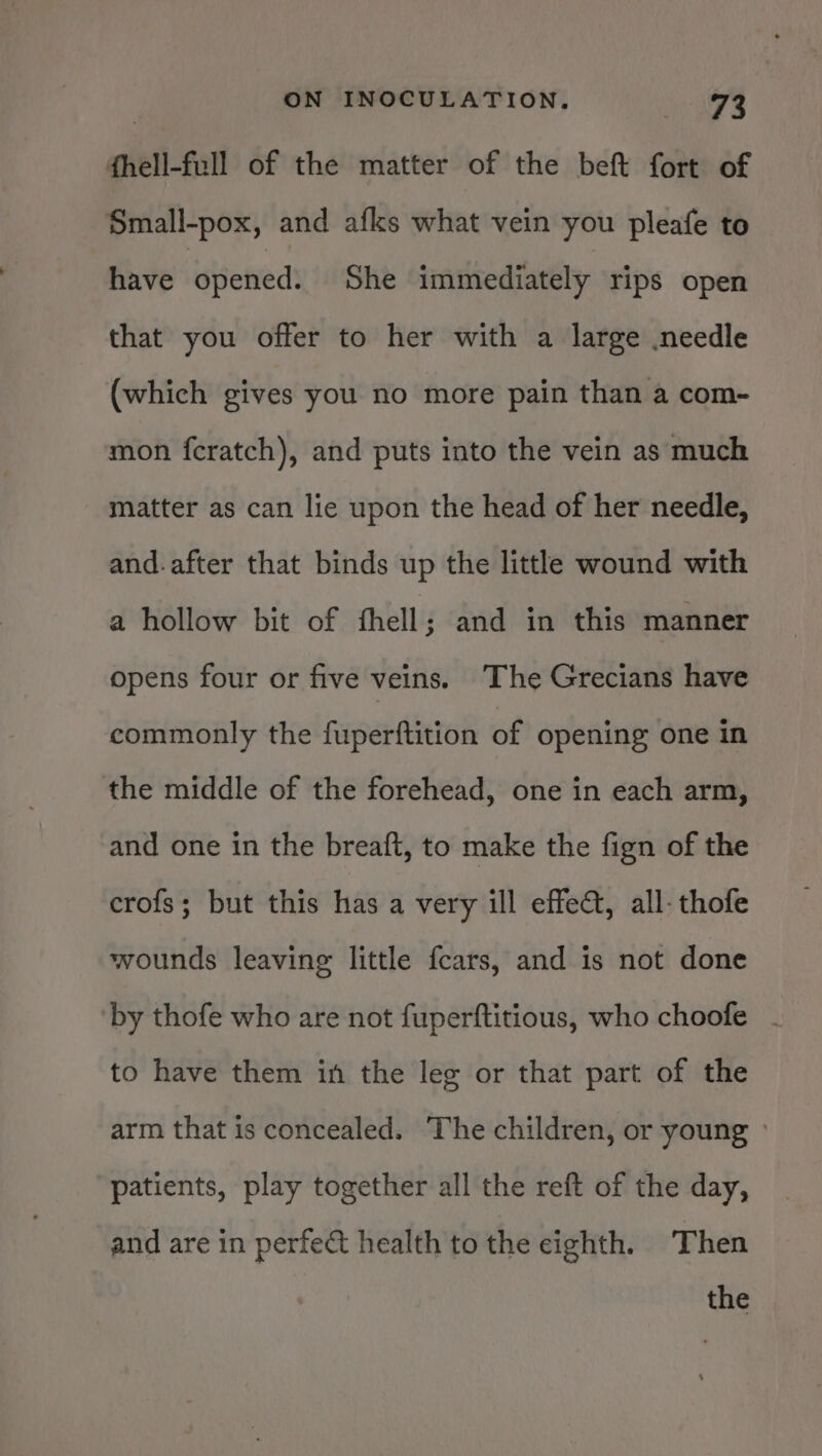 fhell-full of the matter of the beft fort of Small-pox, and afks what vein you pleafe to have ‘opened: She immediately rips open that you offer to her with a large needle (which gives you no more pain than a com- mon fcratch), and puts into the vein as much matter as can lie upon the head of her needle, and.after that binds up the little wound with a hollow bit of fhell; and in this manner opens four or five veins. The Grecians have commonly the fuperftition of opening one in the middle of the forehead, one in each arm, and one in the breaft, to make the fign of the crofs; but this has a very ill effect, all-thofe wounds leaving little fcars, and is not done by thofe who are not fuperftitious, who choofe - to have them in the leg or that part of the arm that is concealed. ‘The children, or young » patients, play together all the reft of the day, and are in perfect health to the eighth. Then the