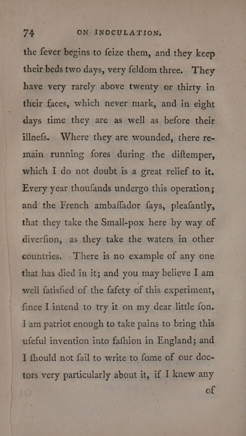 the fever begins to feize them, and they keep their beds two days, very feldom three. They have very rarely above twenty or thirty in their faces, which never mark, and in eight days time they are as well as before their illnefs. Where they are wounded, there re- main running fores during the diftemper, which I do not doubt is a great relief to it. Every year thoufands undergo this operation; and the French ambaflador fays, pleafantly, that they take the Small-pox here by way of diverfion, as they take the waters, in other countries. There is no example of any one that has died in it; and you may believe I am well fatistied of the fafety of this experiment, fince I intend to try it on my dear little fon. I am patriot enough to take pains to bring this ufeful invention into fafhion in England; and I fhould not fail to write to fome of our doc- tors very particularly about it, if I knew any of