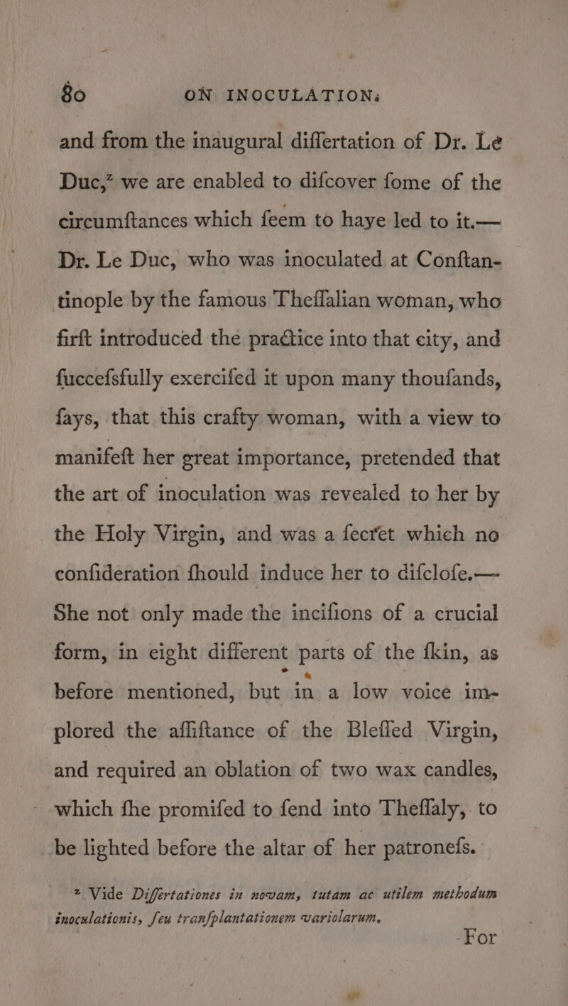 and from the inaugural differtation of Dr. Le Duc,” we are enabled to difcover fome of the circumftances which feem to haye led to it.— Dr. Le Duc, who was inoculated at Conftan- tinople by the famous Theflalian woman, who firft introduced the practice into that city, and fuccefsfully exercifed it upon many thoufands, fays, that this crafty woman, with a view to manifeft her great importance, pretended that the art of inoculation was revealed to her by the Holy Virgin, and was a fecret which no confideration fhould induce her to difclofe.— She not only made the incifions of a crucial form, in eight different parts of the fkin, as before mentioned, bite in a low voice im- plored the afliftance of the Blefled Virgin, and required an oblation of two wax candles, owhich fhe promifed to fend into Theflaly,. to be lighted before the altar of her patroneis. * Vide Differtationes in novam, tutam ac utilem methodum inoculationis, Jeu tranfplantationem variolarum, | -For