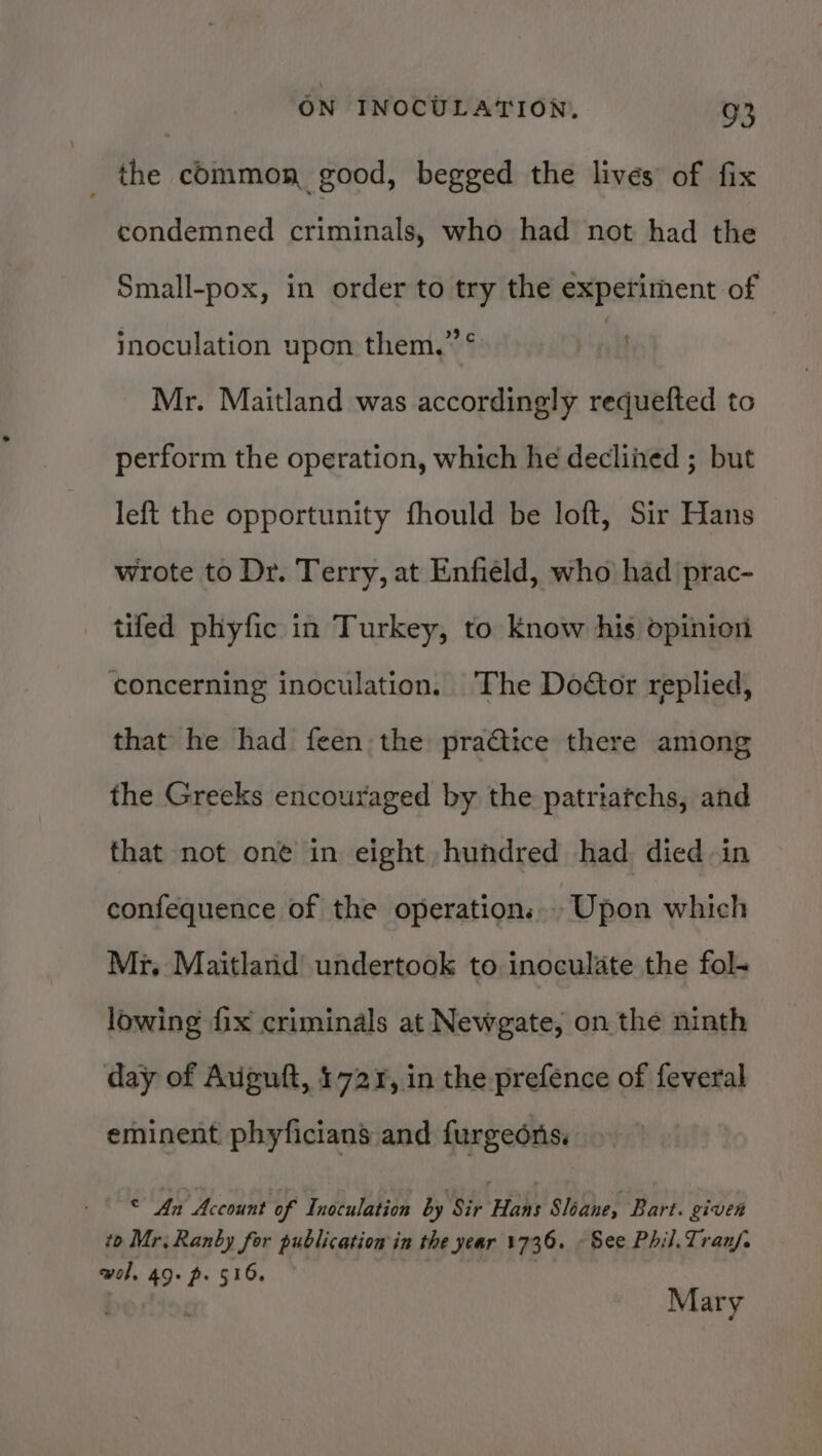 _ the common good, begged the lives of fix condemned criminals, who had not had the Small-pox, in order to try the experiment of inoculation upon them,” * | Mr. Maitland was accordingly requefted to perform the operation, which he declined ; but left the opportunity fhould be loft, Sir Hans wrote to Dr. Terry, at Enfield, who had prac- tiled phyfic in Turkey, to know his opinion concerning inoculation. The Doétor replied, that he had feen the pra@tice there among the Greeks encouraged by the patriatchs, and that not one in eight hundred had died in confequence of the operation... Upon which Mr, Maitland undertook to inoculate the fol. lowing fix criminals at Newgate, on the ninth day of Aviguft, 1721, in the prefence of feveral eminent phyficians and furgeons. © An Account of Inoculation by Sir Hans Sloane, Bart. given to Mr; Ranby for publication in the year 1736. See Phil. Tranf. wol, 49. p. 516, Mary