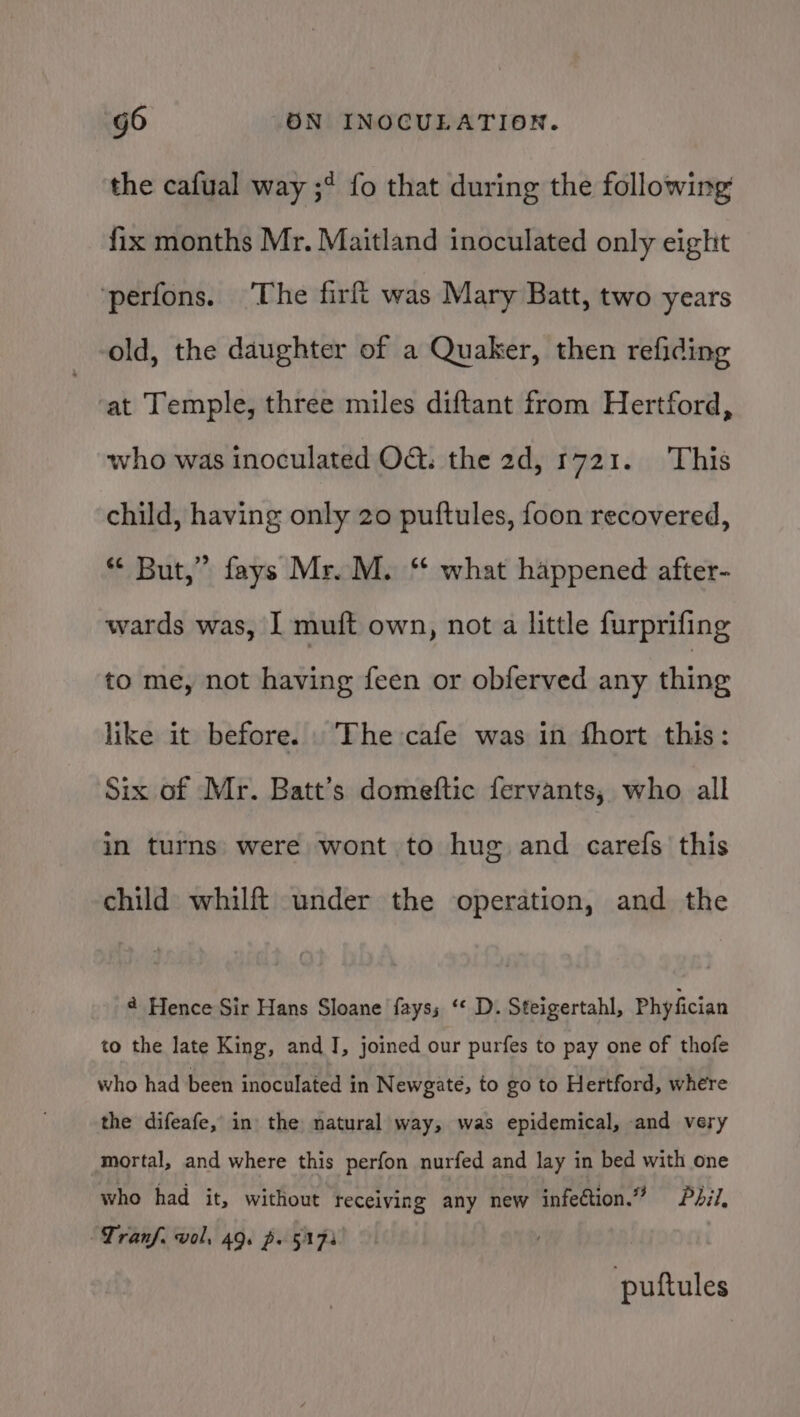 the cafual way ;* fo that during the following fix months Mr. Maitland inoculated only eight ‘perfons. ‘The firft was Mary Batt, two years old, the daughter of a Quaker, then refiding at Temple, three miles diftant from Hertford, who was inoculated O&amp;: the 2d, 1721. This child, having only 20 puftules, foon recovered, * But,” fays Mr. M. ‘ what happened after- wards was, I muft own, not a little furprifing to me, not having feen or obferved any thing like it before. The cafe was in fhort this: Six of Mr. Batt’s domeftic fervants, who all in turns were wont to hug and carefs this child whilft under the operation, and the ¢ Hence Sir Hans Sloane fayss ‘‘ D. Steigertahl, Phyfician to the late King, and J, joined our purfes to pay one of thofe who had been inoculated in Newgate, to go to Hertford, where the difeafe, in the natural way, was epidemical, and very mortal, and where this perfon nurfed and lay in bed with one who had it, without receiving any new infection.” dil, ~Tranf. vol, 49. po §175 puftules