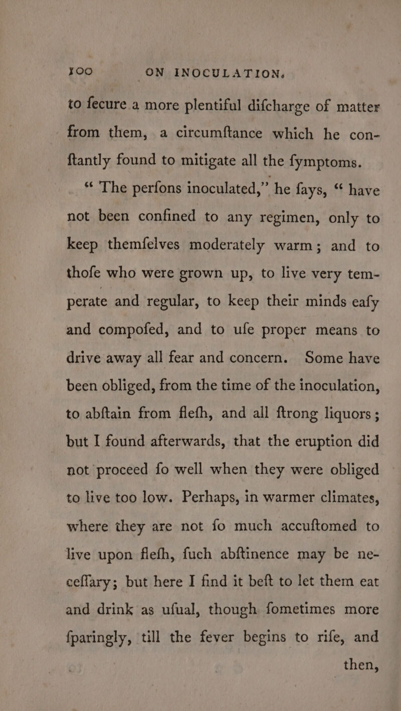 to fecure a more plentiful difcharge of matter _ from them, a circumftance which he con- {tantly found to mitigate all the fymptoms. “‘ The perfons inoculated,” he fays, “ have not been confined to any regimen, only to keep themfelves moderately warm; and to thofe who were grown up, to live very tem- perate and regular, to keep their minds eafy and compofed, and to ufe proper means to drive away all fear and concern. Some have been obliged, from the time of the inoculation, to abftain from flefh, and all ftrong liquors; but I found afterwards, that the eruption did not proceed fo well when they were obliged to live too low. Perhaps, in warmer climates, where they are not fo much accuftomed to live upon flefh, fuch abftinence may be ne- ceflary; but here I find it beft to let them eat and drink as ufual, though fometimes more fparingly, till the fever begins to rife, and then,