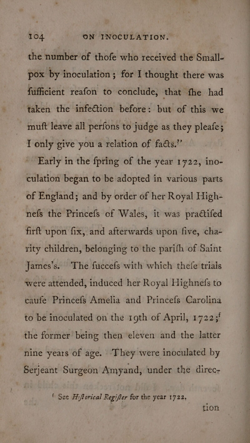 the number of thofe who received the Small- pox by inoculation ; for I thought there was fufficient reafon to conclude, that fhe had taken the infection before: but of this we muft leave all perfons to judge as they pleafe; I only give you a relation of fadts.” Early in the fpring of the year 1722, ino- culation began to be adopted in various parts of England; and by order of her Royal High- nefs the Princefs of Wales, it was practifed firft upon fix, and afterwards upon five, cha- rity children, belonging to the parifh of Saint James’s. The fuccefs with which thefe trials were attended, induced her Royal Highnefs to caufe Princefs Amelia and Princefs Carolina to be inoculated on the rgth of April, 1722;' the former being then eleven and the latter nine years of age. ‘They were inoculated by Serjeant Surgeon Amyand, under the direc- ® See Hiforical Regifter for the year 1722. tion