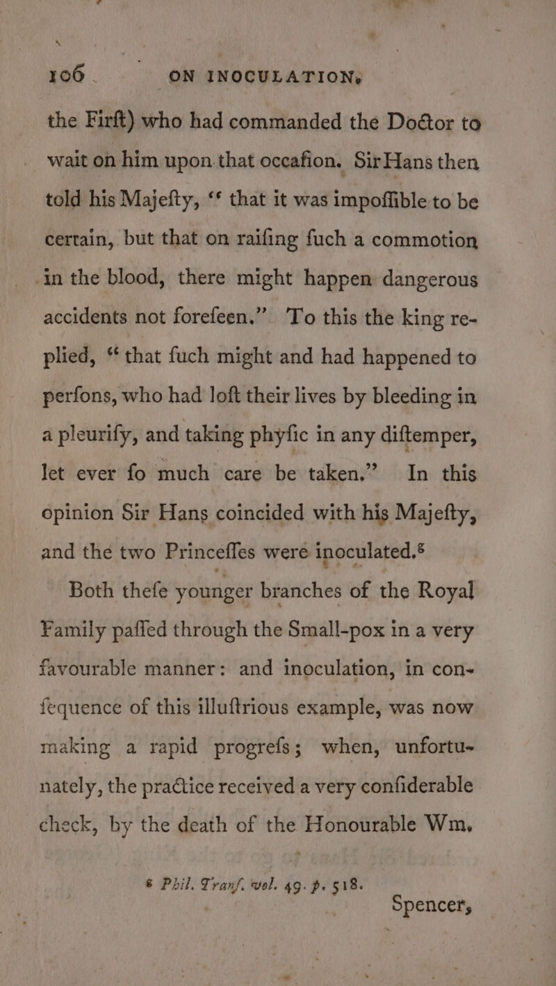 the Firft) who had commanded the Doétor to _ wait on him upon that occafion. SirHans then told his Majefty, ‘* that it was impoffible to be certain, but that on raifing fuch a commotion in the blood, there might happen dangerous accidents not forefeen.” ‘To this the king re- plied, “that fuch might and had happened to perfons, who had loft their lives by bleeding in a pleurify, and taking phytic in any diftemper, Jet ever fo much care be taken.” In this opinion Sir Hans coincided with his Majefty, and the two Princefles were inoculated.® Both thefe younger branches of the Royal Family pafied through the Small-pox in a very favourable manner: and inoculation, in con- fequence of this illuftrious example, was now making a rapid progrefs; when, unfortu- nately, the practice received a very confiderable check, by the death of the Honourable Wm, € Phil. Tranf. vol. 49. p. 518. ' Spencer,