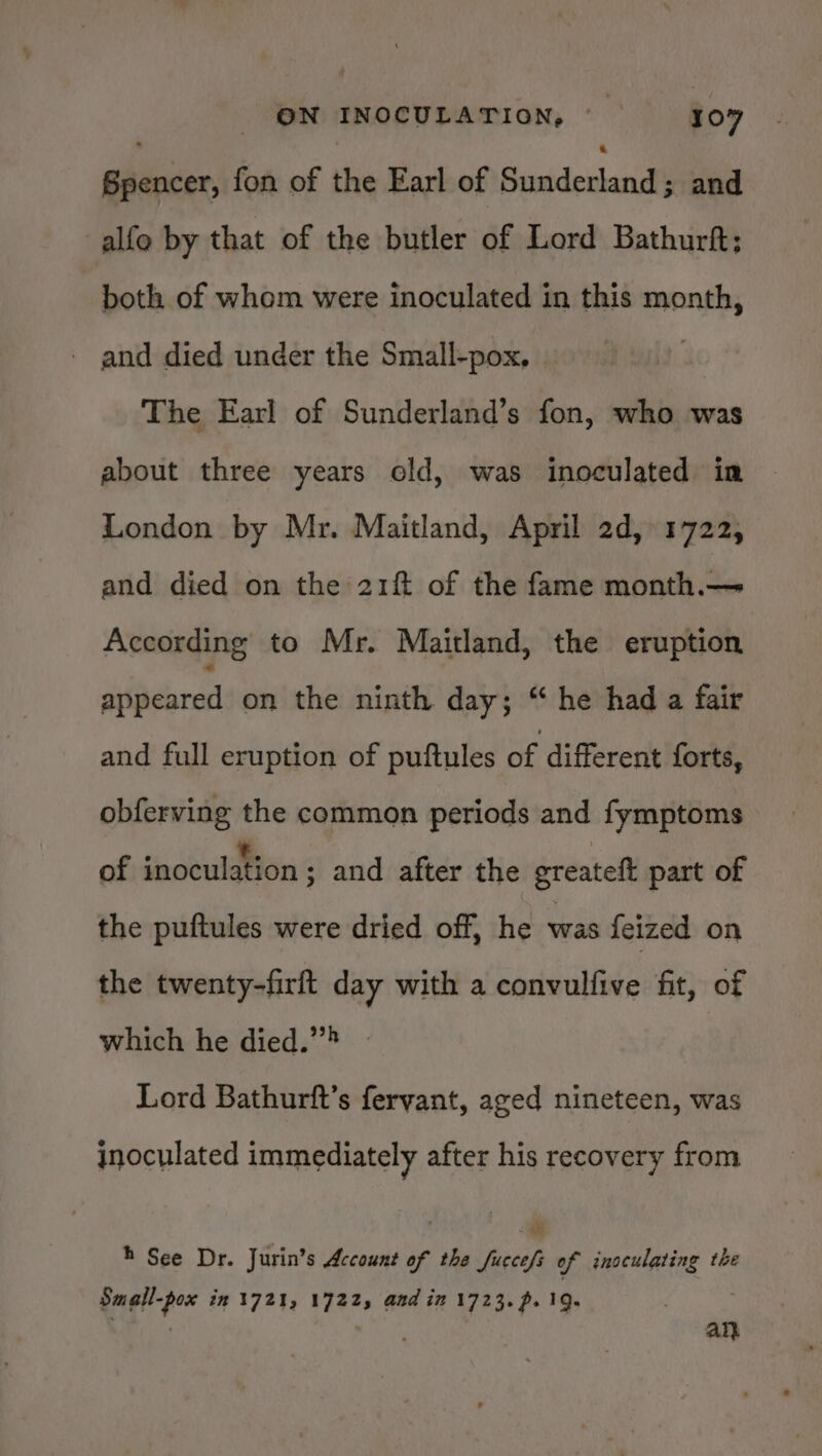 Spencer, fon of the Earl of Sitka 3; and alfe by that of the butler of Lord Bathurft; both of whom were inoculated in this month, - and died under the Small-pox, | The Earl of Sunderland’s fon, who was about three years old, was inoculated in London by Mr. Maitland, April 2d, 1722, and died on the 21ft of the fame month.— According to Mr. Maitland, the eruption ‘ttedearasl on the ninth day; “ he had a fair and full eruption of puftules of different forts, obferving the common periods and fymptoms of inoculation ; and after the greatet part of the puftules were dried off, he was feized on the twenty-firft day with a convulfive fit, of which he died.”&gt; | Lord Bathurft’s feryant, aged nineteen, was inoculated immediately after his recovery from » See Dr. Jurin’s Account of the fuccefs of inoculating the Small-pox in 1721, 17225 and in 1723. p. 19. aC an