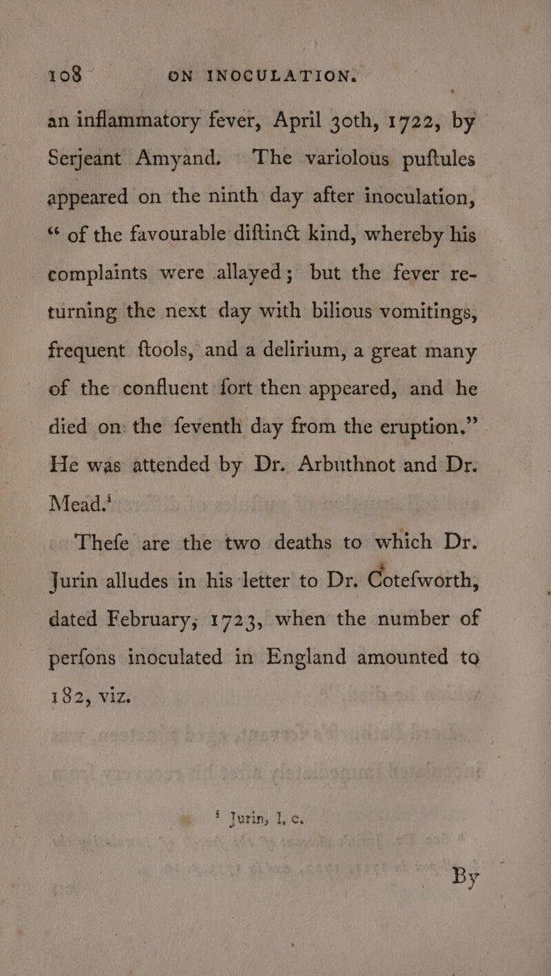 an inflammatory fever, April 30th, 1722, by Serjeant Amyand. The variolous puftules appeared on the ninth day after inoculation, “¢ of the favourable diftin&amp; kind, whereby his complaints were allayed; but the fever re- turning the next day with bilious vomitings, frequent ftools, and a delirium, a great many of the confluent fort then appeared, and he died on: the feventh day from the eruption,” He was attended by Dr. Arbuthnot and Dr. Mead.’ Thefe are the two deaths to which Dr. Jurin alludes in his letter to Dr. Cotefworth, dated February; 1723, when the number of perfons inoculated in England amounted to 182, viz. * Jurin, I. c. By