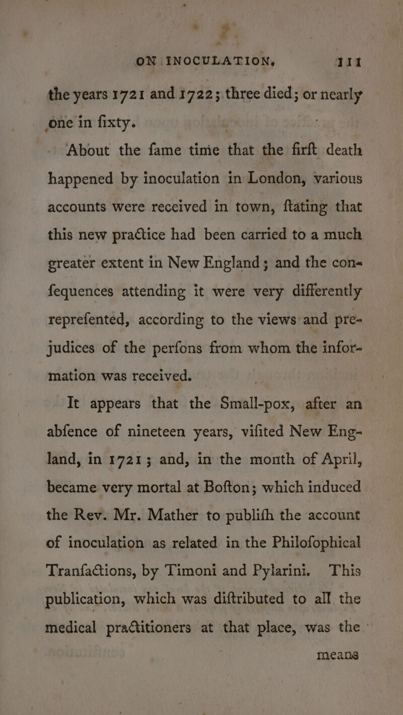 z ON INOCULATION, it the years 1721 and i722 ; three died; or nearly one in fixty. | About the fame timie that the firft death happened by inoculation in London, various accounts were received in town, ftating that this new practice had been carried to a much greater extent in New England; and the con« fequences attending it were very differently reprefented, according to the views and pre- judices of the perfons from whom the infor- mation was received. It appears that the Small-pox, after an abfence of nineteen years, vifited New Eng- land, in 1721; and, in the month of April, became very mortal at Bofton; which induced the Rev. Mr. Mather to publith the account of inoculation as related in the Philofophical Tranfactions, by Timoni and Pylarini. This publication, which was diftributed to all the medical practitioners at that place, was the means