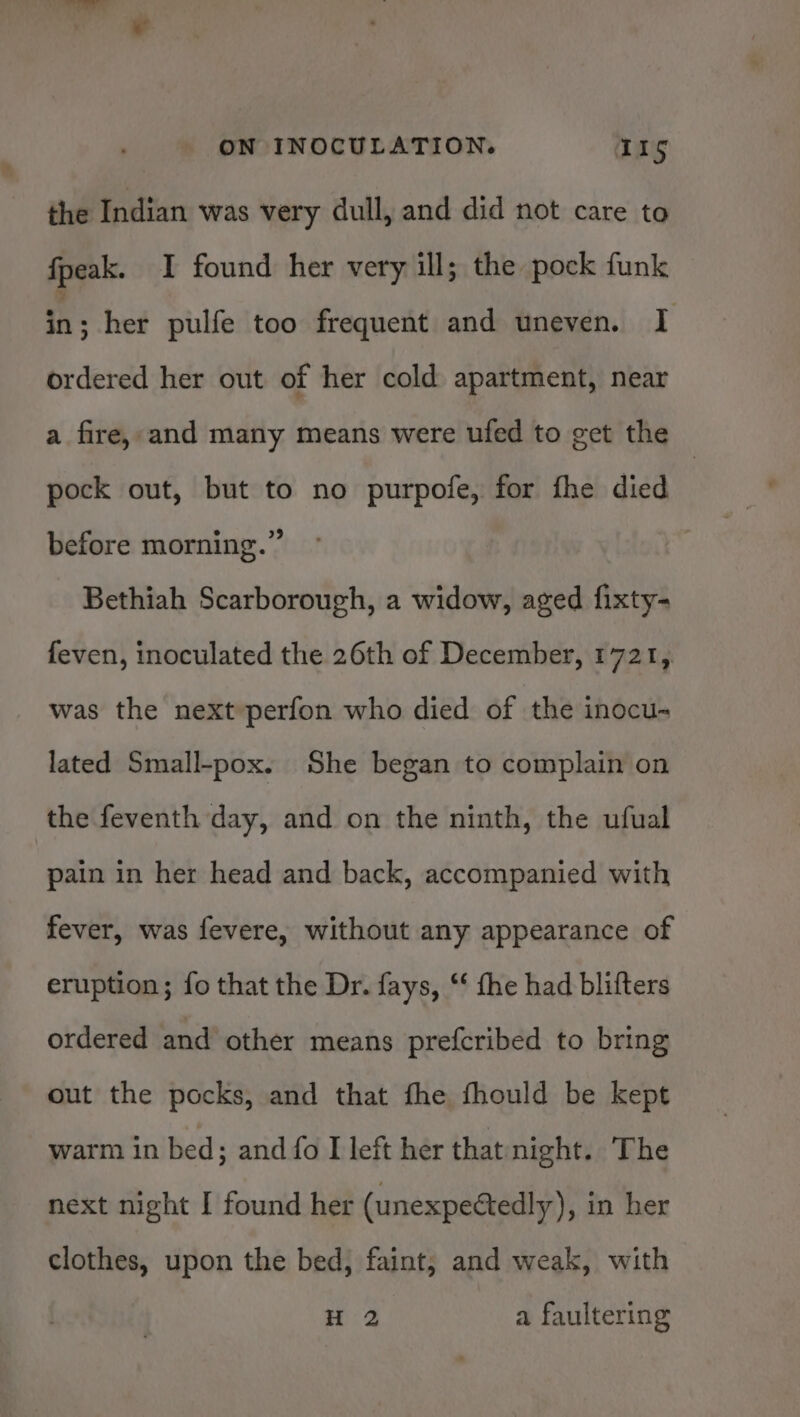 the Indian was very dull, and did not care to fpeak. I found her very ill; the pock funk a: her pulfe too frequent and uneven. I ordered her out of her cold apartment, near a fire, and many means were ufed to get the pock out, but to no purpofe, for fhe died : before morning.” Bethiah Scarborough, a widow, aged fixty- feven, inoculated the 26th of December, 1721, was the next perfon who died of the inocu- lated Small-pox. She began to complain on the feventh day, and on the ninth, the ufual pain in her head and back, accompanied with fever, was fevere, without any appearance of eruption; fo that the Dr. fays, “‘ the had blifters ordered and other means prefcribed to bring out the pocks, and that fhe fhould be kept warm in bed; and fo I left her that night. The next night I found her (unexpectedly) , in her clothes, upon the bed; faint; and weak, with