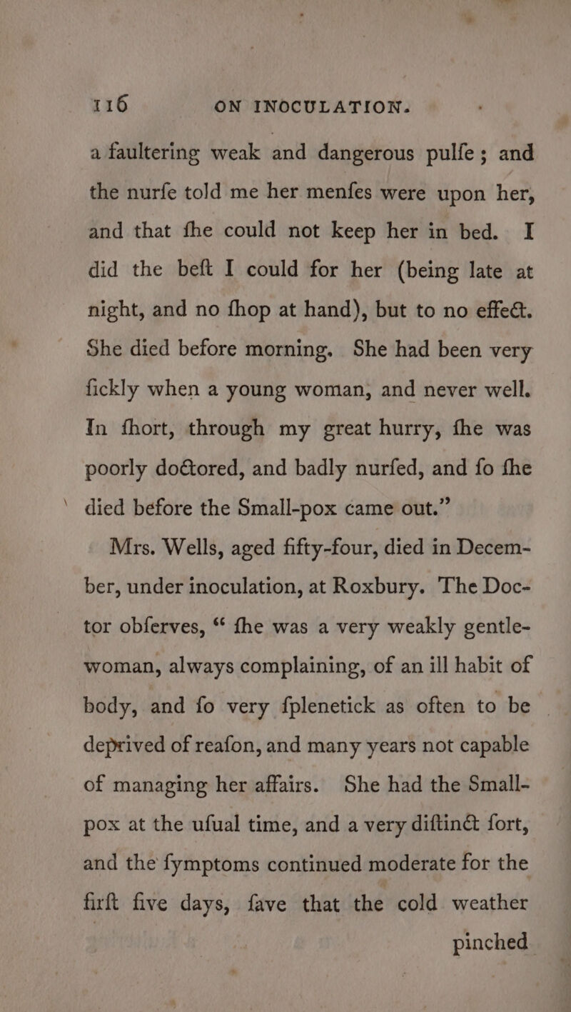 _- a faulterine weak and dangerous pulfe; and the nurfe told me her menfes were upon her, and that fhe could not keep her in bed. I did the beft I could for her (being late at night, and no fhop at hand), but to no effedt. She died before morning. She had been very fickly when a young woman, and never well. In fhort, through my great hurry, fhe was poorly doétored, and badly nurfed, and fo fhe died before the Small-pox came out.” Mrs. Wells, aged fifty-four, died in Decem- ber, under inoculation, at Roxbury. The Doc- tor obferves, ** fhe was a very weakly gentle- woman, always complaining, of an ill habit of body, and fo very fplenetick as often to be — deprived of reafon, and many years not capable of managing her affairs. She had the Small- pox at the ufual time, and a very diftin&amp; fort, and the fymptoms continued moderate for the firft five days, fave that the cold weather | pinched