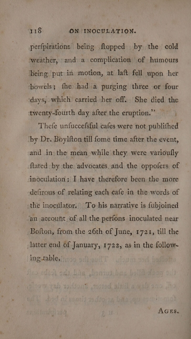 perfpirations being ftopped by. the cold ‘weather, and a complication of humours ibeing put in motion, at laft fell upon her bowels; fhe had a purging three or four ‘days, which cartied her ‘off. She died the twenty-fourth day after the eruption.” — Thefe unfuccefsful cafes were not publithed ‘by Dr. Boylfton till fome time after the event, and in the mean while they were variouily {tated by the advocates.and the oppoters of inoculation; I have therefore been the more defirous of relating each cafe in the words of the inoctilator. To his narrative is fubjoined ‘an account. of all the perfons inoculated near _Bofton, from the 26th of June, 1721, till the latter end of January, 1722, as in the follow- ing.table, AGES,