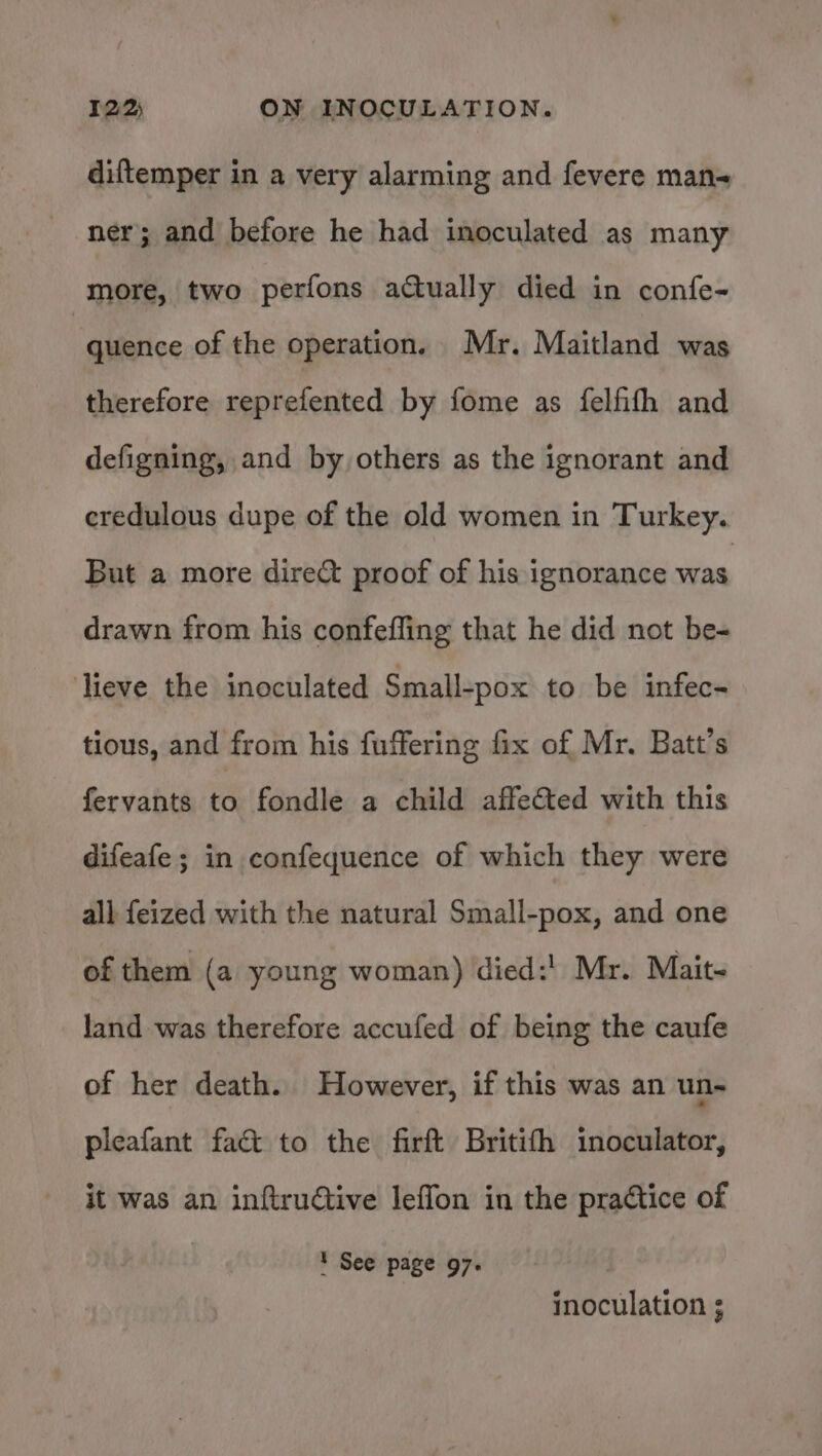 diftemper in a very alarming and fevere man- ner; and before he had inoculated as many more, two perfons actually died in confe- : quence of the operation, Mr. Maitland was therefore reprefented by fome as felfifh and defigning, and by others as the ignorant and credulous dupe of the old women in Turkey. But a more dire&amp; proof of his ignorance was drawn from his confefling that he did not be- lieve the inoculated Small-pox to be infec- tious, and from his fuffering fix of Mr. Batt’s fervants to fondle a child affected with this difeafe ; in confequence of which they were all feized with the natural Small-pox, and one of them (a young woman) died:' Mr. Mait~ land was therefore accufed of being the caufe of her death. However, if this was an un- pleafant fact to the firft Britifh inoculator, it was an inftructive leffon in the pradtice of ' See page 97. inoculation ;