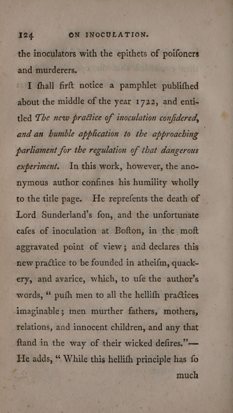 the inoculators with the epithets of poifoners and murderers. I hall firft notice a pamphlet publithed about the middle of the year 1722, and enti- tled The new praétice of inoculation confidered, and an humble applcation to the approaching | parliament for the regulation of that dangerous experiment. In this work, however, the ano- nymous author confines his humility wholly to the title page. He reprefents the death of — Lord Sunderland’s fon, and the unfortunate cafes of inoculation at Bofton, in the moft aggravated point of view; and declares this new practice to be founded in atheifm, quack- ery, and avarice, which, to ufe the author’s words, ‘* pufh men to all the hellifth practices imaginable; men murther fathers, mothers, relations, and innocent children, and any that ftand in the way of their wicked defires.”— He adds, “* While this hellith principle has fo much