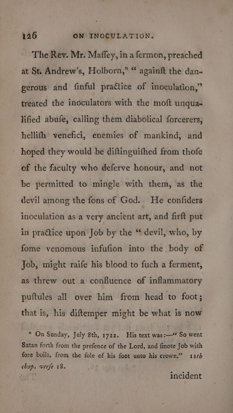 The Rev. Mr. Maffey, in a fermon, preached at St. Andrew’s, Holborn,” “ againft the dan- gerous and finful practice of inoculation,” treated the inoculators with the moft unqua- lified abufe, calling them diabolical forcerers, hellifh venefici, enemies of mankind, and hoped they would be diftinguifhed from thofe of the faculty who deferve honour, and not be permitted to mingle with them, as the devil among the fons of God. He confiders inoculation as a very ancient art, and firft put in practice upon Job by the “ devil, who, by fome venomous infufion into the body of Job, might raife his blood to fuch a ferment, as threw out a confluence of inflammatory puftules all over him from head to foot; that is, his diftemper might be what is now  On Sunday, July 8th, 1722. His text was:—* So went Satan forth from the prefence of the Lord, and fmote Job with fore boils, from the fole of his foot unto his crown.” 11¢5 chap. verfe 18. Haare incident