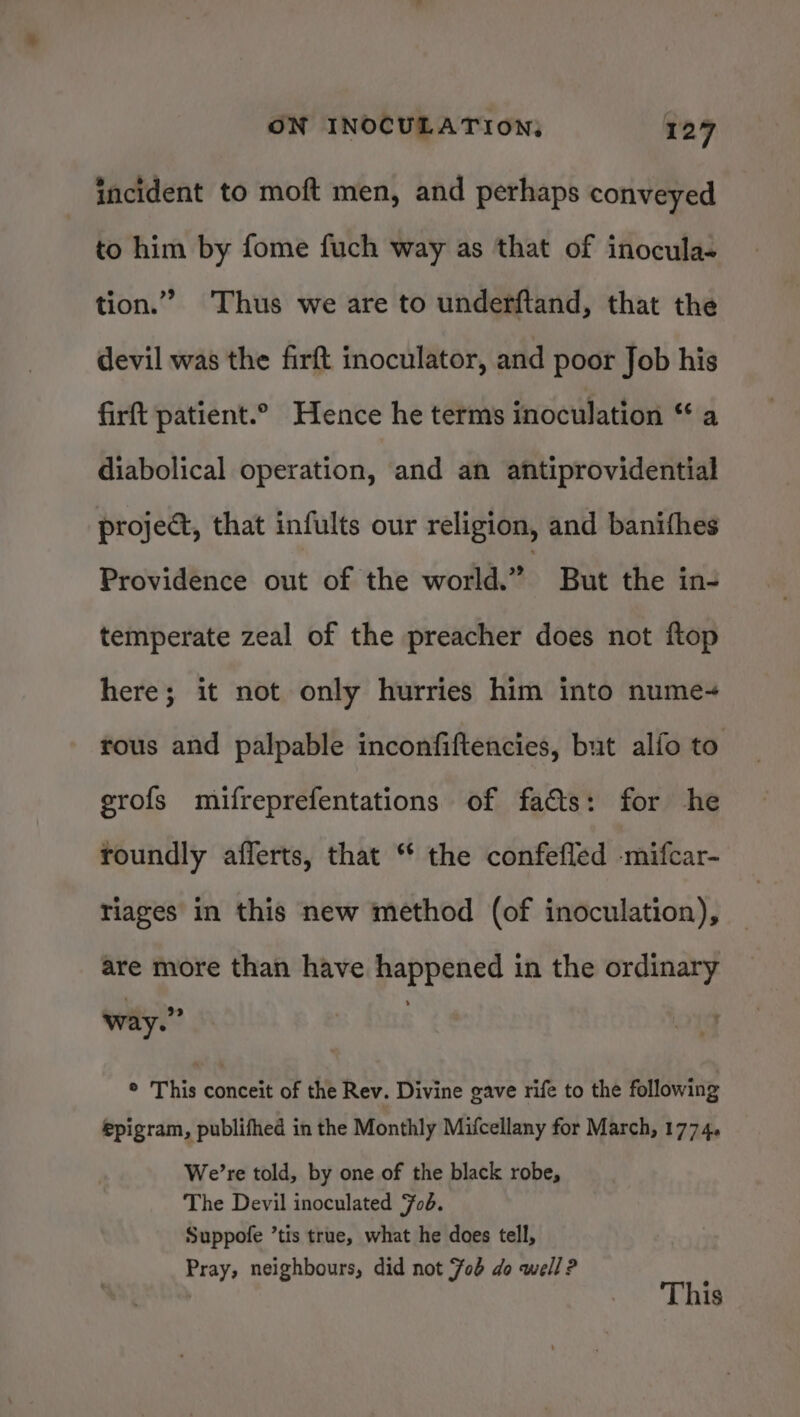 incident to moft men, and perhaps conveyed to him by fome fuch way as that of inocula- tion.” Thus we are to underftand, that the devil was the firft inoculator, and poor Job his firft patient.° Hence he terms inoculation “ a diabolical operation, and an antiprovidential project, that infults our religion, and banifhes Providénce out of the world.” But the ins temperate zeal of the preacher does not ftop here; it not only hurries him into nume-+ rous and palpable inconfiftencies, but alfo to grofs mifreprefentations of facts: for he roundly aflerts, that “* the confefled -mifcar- riages in this new method (of inoculation), are more than have happened in the ordinary way.” ® This conceit of the Rev. Divine gave rife to the following epigram, publifhed in the Monthly Mifcellany for March, 1774. We’re told, by one of the black robe, The Devil inoculated Fob. Suppofe ’tis true, what he does tell, Pray, neighbours, did not Job do well? j | This