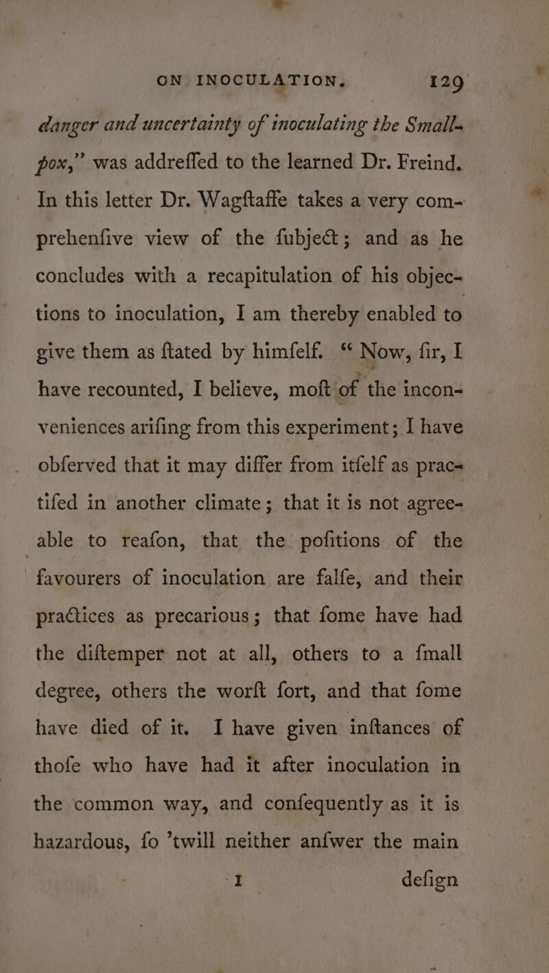 danger and uncertainty of inoculating the Small- pox, was addrefled to the learned Dr. Freind. In this letter Dr. Wagftafle takes a very com- prehenfive view of the fubje&amp;; and as he concludes with a recapitulation of his objec- tions to inoculation, I am thereby enabled to give them as ftated by himfelf. “ Now, fir, I have recounted, I believe, moft of the incon- veniences arifing from this experiment; I have obferved that it may differ from itfelf as prace tifed in another climate; that it is not agree- able to reafon, that the pofitions of the favourers of inoculation are falfe, and their practices as precarious; that fome have had the diftemper not at all, others to a {mall degree, others the worft fort, and that fome have died of it. I have given inftances of thofe who have had it after inoculation in the common way, and confequently as it is hazardous, fo “twill neither anfwer the main » defign